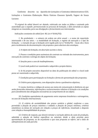 22
Conforme descrito na Apostila-de-Licitações-e-Contratos-Administrativos-CGU,
Licitações e Contratos Elaboração: Mário Vinícius Claussen Spinelli, Vagner de Souza
Luciano:
“O original do edital deverá ser datado, rubricado em todas as folhas e assinado pela
autoridade que o expedir, permanecendo no processo de licitação, e dele extraindo-se cópias
integrais ou resumidas, para sua divulgação e fornecimento aos interessados.
Indicações constantes do edital (art. 40, Lei nº 8.666/93):
1. No preâmbulo: – o número de ordem em série anual; – o nome da repartição
interessada e de seu setor; – a modalidade de licitação, o regime de execução e o tipo da
licitação; – a menção de que a licitação será regida pela Lei n.º 8.666/93; – local, dia e hora
para recebimento da documentação e da proposta e para abertura dos envelopes.
2. O objeto da licitação, em descrição sucinta e clara;
3. Prazos e condições para assinatura do contrato ou retirada dos instrumentos, para
execução do contrato e entrega do objeto da licitação;
4. Sanções para o caso de inadimplemento;
5. Local onde poderá ser examinado e adquirido o projeto básico;
6. Se há projeto executivo disponível na data da publicação do edital e o local onde
possa ser examinado e adquirido;
7. Condições para participação na licitação e forma de apresentação das propostas;
8. Critério para julgamento, com disposições claras e parâmetros objetivos;
9. Locais, horários e códigos de acesso aos meios de comunicação à distância em que
serão fornecidos elementos, informações e esclarecimentos relativos à licitação e às condições
para atendimento das obrigações necessárias ao cumprimento de seu objeto;
10. Condições equivalentes de pagamento entre empresas brasileiras e estrangeiras,
no caso de licitações internacionais;
11. O critério de aceitabilidade dos preços unitário e global, conforme o caso,
permitida a fixação de preços máximos e vedados a fixação de preços mínimos, critérios
estatísticos ou faixas de variação em relação a preços de referência, ressalvado o disposto
com relação a inexeqüibilidade de preços;
12. Critério de reajuste, que deverá retratar a variação efetiva do custo de produção,
admitida a adoção de índices específicos ou setoriais, desde a data prevista para
apresentação da proposta, ou do orçamento a que essa proposta se referir, até a data do
adimplemento de cada parcela;
 