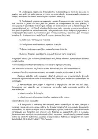 23
13. Limites para pagamento de instalação e mobilização para execução de obras ou
serviços que serão obrigatoriamente previstos em separado das demais parcelas, etapas ou
tarefas; Indicações constantes do edital (art. 40, Lei nº 8.666/93)
14. Condições de pagamento, prevendo: - prazo de pagamento não superior a trinta
dias, contado a partir da data final do período de adimplemento de cada parcela; -
cronograma de desembolso máximo por período, em conformidade com a disponibilidade de
recursos financeiros; - critério de atualização financeira dos valores a serem pagos, desde a
data final do período de adimplemento de cada parcela até a data do efetivo pagamento; -
compensações financeiras e penalizações, por eventuais atrasos, e descontos, por eventuais
antecipações de pagamentos; - exigência de seguros, quando for o caso;
15. Instruções e normas para recursos;
16. Condições de recebimento do objeto da licitação;
17. Outras indicações específicas ou peculiares da licitação;
18. Anexos do edital, quando for o caso, dele fazendo parte integrante:
⇒ o projeto básico e/ou executivo, com todas as suas partes, desenhos, especificações e outros
complementos;
⇒ orçamento estimado em planilhas de quantitativos e preços unitários;
⇒ a minuta do contrato a ser firmado entre a Administração e o licitante vencedor;
⇒ as especificações complementares e as normas de execução pertinentes à licitação.
Qualquer cidadão pode impugnar edital de licitação por irregularidade, devendo
protocolar o pedido até cinco dias úteis antes da data fixada para a abertura dos envelopes de
habilitação.
A Administração deve julgar e responder à impugnação em até três dias úteis.
Documentos que deverão ser previamente aprovados pela assessoria jurídica da
Administração:
⇒ minuta do edital de licitação;
⇒ minuta do contrato, acordo, convênio ou ajuste, se for o caso.
Jurisprudência sobre o assunto:
⇒ É obrigatória a admissão, nas licitações para a contratação de obras, serviços e
compras, e para alienações, onde o objeto for de natureza divisível, sem prejuízo do conjunto
ou complexo, da adjudicação por itens e não pelo preço global, com vistas a propiciar ampla
participação dos licitantes que, embora não dispondo de capacidade para a execução,
fornecimento ou aquisição da totalidade do objeto, pudessem, contudo, fazê-lo com referência
a itens ou unidades autônomas, devendo as exigências de habilitação adequarem-se a essa
divisibilidade (Acórdão 935/2007- TCU-Plenário).
 