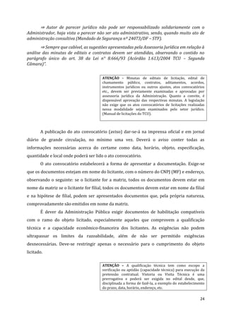24
⇒ Autor de parecer jurídico não pode ser responsabilizado solidariamente com o
Administrador, haja vista o parecer não ser ato administrativo, sendo, quando muito ato de
administração consultiva (Mandado de Segurança nº 24073/DF – STF).
⇒ Sempre que cabível, as sugestões apresentadas pela Assessoria Jurídica em relação à
análise das minutas de editais e contratos devem ser atendidas, observando o contido no
parágrafo único do art. 38 da Lei n° 8.666/93 (Acórdão 1.613/2004 TCU – Segunda
Câmara)”.
ATENÇÃO - Minutas de editais de licitação, edital de
chamamento público, contratos, aditamentos, acordos,
instrumentos jurídicos ou outros ajustes, atos convocatórios
etc., devem ser previamente examinadas e aprovadas por
assessoria jurídica da Administração. Quanto a convite, é
dispensável aprovação das respectivas minutas. A legislação
não exige que os atos convocatórios de licitações realizadas
nessa modalidade sejam examinados pelo setor jurídico.
(Manual de licitações do TCU).
A publicação do ato convocatório (aviso) dar-se-á na imprensa oficial e em jornal
diário de grande circulação, no mínimo uma vez. Deverá o aviso conter todas as
informações necessárias acerca do certame como data, horário, objeto, especificação,
quantidade e local onde poderá ser lido o ato convocatório.
O ato convocatório estabelecerá a forma de apresentar a documentação. Exige-se
que os documentos estejam em nome do licitante, com o número do CNPJ (MF) e endereço,
observando o seguinte: se o licitante for a matriz, todos os documentos devem estar em
nome da matriz se o licitante for filial, todos os documentos devem estar em nome da filial
e na hipótese de filial, podem ser apresentados documentos que, pela própria natureza,
comprovadamente são emitidos em nome da matriz.
É dever da Administração Pública exigir documentos de habilitação compatíveis
com o ramo do objeto licitado, especialmente aqueles que comprovem a qualificação
técnica e a capacidade econômico-financeira dos licitantes. As exigências não podem
ultrapassar os limites da razoabilidade, além de não ser permitido exigências
desnecessárias. Deve-se restringir apenas o necessário para o cumprimento do objeto
licitado.
ATENÇÃO – A qualificação técnica tem como escopo a
verificação ou aptidão (capacidade técnica) para execução da
pretensão contratual. Vistoria ou Visita Técnica é uma
prerrogativa e poderá ser exigida no edital desde, que,
disciplinada a forma de fazê-la, a exemplo do estabelecimento
do prazo, data, horário, endereço, etc.
 