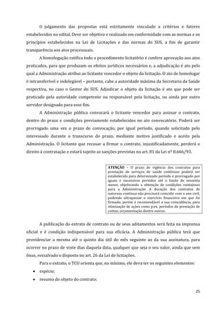 25
O julgamento das propostas está estritamente vinculado a critérios e fatores
estabelecidos no edital. Deve ser objetivo e realizado em conformidade com as normas e os
princípios estabelecidos na Lei de Licitações e das normas do SUS, a fim de garantir
transparência aos atos processuais.
A homologação ratifica todo o procedimento licitatório e confere aprovação aos atos
praticados, para que produzam os efeitos jurídicos necessários e, a adjudicação é ato pelo
qual a Administração atribui ao licitante vencedor o objeto da licitação. O ato de homologar
é intransferível e indelegável – portanto, cabe a autoridade máxima da Secretaria da Saúde
respectiva, no caso o Gestor do SUS. Adjudicar o objeto da licitação é ato que pode ser
praticado pela autoridade competente ou responsável pela licitação, ou ainda por outro
servidor designado para esse fim.
A Administração pública convocará o licitante vencedor para assinar o contrato,
dentro do prazo e condições previamente estabelecidos no ato convocatório. Poderá ser
prorrogado uma vez o prazo de convocação, por igual período, quando solicitado pelo
interessado durante o transcurso do prazo, mediante motivo justificado e aceito pela
Administração. O licitante que recusar a firmar o contrato, injustificadamente, perderá o
direito à contratação e estará sujeito as sanções previstas no art. 81 da Lei nº 8.666/93.
ATENÇÃO – O prazo de vigência dos contratos para
prestação de serviços de saúde contínuos poderá ser
estabelecido para determinado período e prorrogado por
iguais e sucessivos períodos até o limite de sessenta
meses, objetivando a obtenção de condições vantajosas
para a Administração. A duração dos contratos de
natureza contínua não precisará coincidir com o ano civil,
podendo ultrapassar o exercício financeiro em que foi
firmado, porém é recomendável a sua coincidência, para
otimização de ações como p.ex. períodos de prestação de
contas, orçamentação dentre outros.
A publicação do extrato de contrato ou de seus aditamentos será feita na imprensa
oficial e é condição indispensável para sua eficácia. A Administração pública terá que
providenciar a mesma até o quinto dia útil do mês seguinte ao da sua assinatura, para
ocorrer no prazo de vinte dias daquela data, qualquer que seja o seu valor, ainda que sem
ônus, ressalvado o disposto no art. 26 da Lei de licitações.
Para o extrato, o TCU orienta que, no mínimo, ele deva ter os seguintes elementos:
 espécie;
 resumo do objeto do contrato;
 