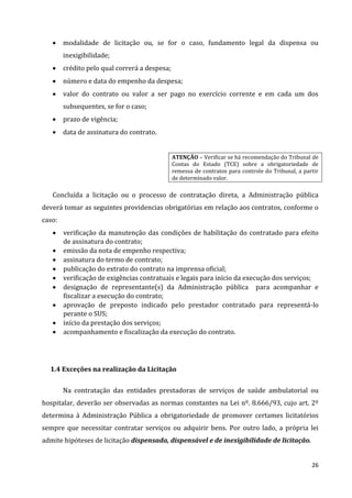 26
 modalidade de licitação ou, se for o caso, fundamento legal da dispensa ou
inexigibilidade;
 crédito pelo qual correrá a despesa;
 número e data do empenho da despesa;
 valor do contrato ou valor a ser pago no exercício corrente e em cada um dos
subsequentes, se for o caso;
 prazo de vigência;
 data de assinatura do contrato.
ATENÇÃO – Verificar se há recomendação do Tribunal de
Contas do Estado (TCE) sobre a obrigatoriedade de
remessa de contratos para controle do Tribunal, a partir
de determinado valor.
Concluída a licitação ou o processo de contratação direta, a Administração pública
deverá tomar as seguintes providencias obrigatórias em relação aos contratos, conforme o
caso:
 verificação da manutenção das condições de habilitação do contratado para efeito
de assinatura do contrato;
 emissão da nota de empenho respectiva;
 assinatura do termo de contrato;
 publicação do extrato do contrato na imprensa oficial;
 verificação de exigências contratuais e legais para início da execução dos serviços;
 designação de representante(s) da Administração pública para acompanhar e
fiscalizar a execução do contrato;
 aprovação de preposto indicado pelo prestador contratado para representá-lo
perante o SUS;
 início da prestação dos serviços;
 acompanhamento e fiscalização da execução do contrato.
1.4 Exceções na realização da Licitação
Na contratação das entidades prestadoras de serviços de saúde ambulatorial ou
hospitalar, deverão ser observadas as normas constantes na Lei nº. 8.666/93, cujo art. 2º
determina à Administração Pública a obrigatoriedade de promover certames licitatórios
sempre que necessitar contratar serviços ou adquirir bens. Por outro lado, a própria lei
admite hipóteses de licitação dispensada, dispensável e de inexigibilidade de licitação.
 