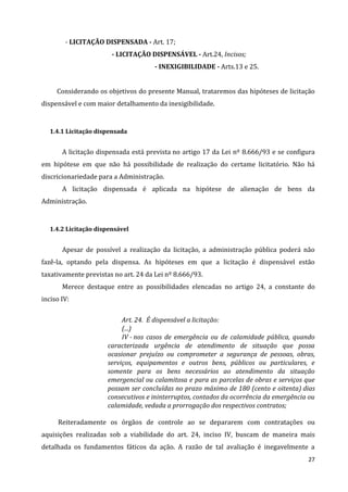 27
- LICITAÇÃO DISPENSADA - Art. 17;
- LICITAÇÃO DISPENSÁVEL - Art.24, Incisos;
- INEXIGIBILIDADE - Arts.13 e 25.
Considerando os objetivos do presente Manual, trataremos das hipóteses de licitação
dispensável e com maior detalhamento da inexigibilidade.
1.4.1 Licitação dispensada
A licitação dispensada está prevista no artigo 17 da Lei nº 8.666/93 e se configura
em hipótese em que não há possibilidade de realização do certame licitatório. Não há
discricionariedade para a Administração.
A licitação dispensada é aplicada na hipótese de alienação de bens da
Administração.
1.4.2 Licitação dispensável
Apesar de possível a realização da licitação, a administração pública poderá não
fazê-la, optando pela dispensa. As hipóteses em que a licitação é dispensável estão
taxativamente previstas no art. 24 da Lei nº 8.666/93.
Merece destaque entre as possibilidades elencadas no artigo 24, a constante do
inciso IV:
Art. 24. É dispensável a licitação:
(...)
IV - nos casos de emergência ou de calamidade pública, quando
caracterizada urgência de atendimento de situação que possa
ocasionar prejuízo ou comprometer a segurança de pessoas, obras,
serviços, equipamentos e outros bens, públicos ou particulares, e
somente para os bens necessários ao atendimento da situação
emergencial ou calamitosa e para as parcelas de obras e serviços que
possam ser concluídas no prazo máximo de 180 (cento e oitenta) dias
consecutivos e ininterruptos, contados da ocorrência da emergência ou
calamidade, vedada a prorrogação dos respectivos contratos;
Reiteradamente os órgãos de controle ao se depararem com contratações ou
aquisições realizadas sob a viabilidade do art. 24, inciso IV, buscam de maneira mais
detalhada os fundamentos fáticos da ação. A razão de tal avaliação é inegavelmente a
 