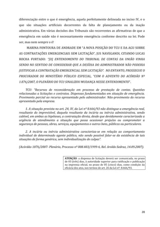 28
diferenciação entre o que é emergência, aquela perfeitamente delineada no inciso IV, e o
que são situações artificiais decorrentes da falta de planejamento ou da inação
administrativa. Em várias decisões dos Tribunais são recorrentes as afirmativas de que a
emergência em saúde não é necessariamente emergência conforme descrito na lei. Pode
ser, mas nem sempre o é!
MARINA FONTOURA DE ANDRADE EM “A NOVA POSIÇÃO DO TCU E DA AGU SOBRE
AS CONTRATAÇÕES EMERGENCIAIS SEM LICITAÇÃO”, JUS NAVEGANDI, CITANDO LUCAS
ROCHA FURTADO: “[O] ENTENDIMENTO DO TRIBUNAL DE CONTAS DA UNIÃO VINHA
SENDO NO SENTIDO DE CONSIDERAR QUE A DESÍDIA DO ADMINISTRADOR NÃO PODERIA
JUSTIFICAR A CONTRATAÇÃO EMERGENCIAL SEM LICITAÇÃO”. NO ENTANTO, PROSSEGUE O
PROCURADOR DO MINISTÉRIO PÚBLICO ESPECIAL, “COM O ADVENTO DO ACÓRDÃO Nº
1.876/2007, O PLENÁRIO DO TCU SINALIZOU MUDANÇA NESSE ENTENDIMENTO”.
TCU: “Recursos de reconsideração em processo de prestação de contas. Questões
relacionadas a licitações e contratos. Dispensas fundamentadas em situação de emergência.
Provimento parcial ao recurso apresentado pelo administrador. Não-provimento do recurso
apresentado pela empresa.
1. A situação prevista no art. 24, IV, da Lei nº 8.666/93 não distingue a emergência real,
resultante do imprevisível, daquela resultante da incúria ou inércia administrativa, sendo
cabível, em ambas as hipóteses, a contratação direta, desde que devidamente caracterizada a
urgência de atendimento a situação que possa ocasionar prejuízo ou comprometer a
segurança de pessoas, obras, serviços, equipamentos e outros bens, públicos ou particulares.
2. A incúria ou inércia administrativa caracteriza-se em relação ao comportamento
individual de determinado agente público, não sendo possível falar-se da existência de tais
situações de forma genérica, sem individualização de culpas”.
(Acórdão 1876/2007- Plenário, Processo nº 008.403/1999-6, Rel. Aroldo Sedraz, 14.09.2007).
ATENÇÃO: a dispensa de licitação deverá ser comunicada, no prazo
de 03 (três) dias, à autoridade superior para ratificação e publicação
na imprensa oficial, no prazo de 05 (cinco) dias, como condição da
eficácia dos atos, nos termos do art. 26 da Lei nº. 8.666/93.
 