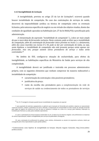 29
1.4.3 Inexigibilidade de Licitação
A inexigibilidade, prevista no artigo 25 da Lei de Licitações9, ocorrerá quando
houver inviabilidade de competição. No caso das contratações de serviços de saúde,
decorrerá da impossibilidade jurídica ou técnica de competição entre os eventuais
licitantes, pela natureza específica do negócio ou em virtude dos objetos visados, diante das
condições de igualdade apuradas na habilitação (art. 27 da lei 8666/93) e precificação pela
administração.
A interpretação da expressão “inviabilidade de competição” (...) deve ser mais ampla
do que a mera ideia de fornecedor exclusivo. Neste contexto, pode-se dizer que a inviabilidade
de competição, além da contratação de fornecedor único prevista no inciso I, e, obviamente,
além dos casos inseridos nos incisos II e III, pode se dar por contratação de todos, ou seja,
nesta hipótese, a inviabilidade de competição não está presente porque existe apenas um
fornecedor, mas sim, porque existem vários prestadores do serviço e todos serão
contratados.10
No âmbito do SUS, configura-se situação de exclusividade, para efeitos da
inexigibilidade, as habilitações específicas do Ministério da Saúde para serviços de alta
complexidade.
A inexigibilidade deverá ser justificada e instruída em processo administrativo
próprio, com os seguintes elementos que venham comprovar de maneira indiscutível a
inviabilidade de competição:
 caracterização da contratação e dos possíveis prestadores;
 justificativa do preço;
 razão da escolha dos prestadores para a complementação da rede de
serviços de saúde ou credenciamento de todos os prestadores de serviços
9
Art. 25. É inexigível a licitação quando houver inviabilidade de competição, em especial:
I - para aquisição de materiais, equipamentos, ou gêneros que só possam ser fornecidos por produtor, empresa ou representante
comercial exclusivo, vedada a preferência de marca, devendo a comprovação de exclusividade ser feita através de atestado fornecido
pelo órgão de registro do comércio do local em que se realizaria a licitação ou a obra ou o serviço, pelo Sindicato, Federação ou
Confederação Patronal, ou, ainda, pelas entidades equivalentes;
II - para a contratação de serviços técnicos enumerados no art. 13 desta Lei, de natureza singular, com profissionais ou empresas
de notória especialização, vedada a inexigibilidade para serviços de publicidade e divulgação;
III - para contratação de profissional de qualquer setor artístico, diretamente ou através de empresário exclusivo, desde que
consagrado pela crítica especializada ou pela opinião pública.
10 Credenciamento como hipótese de inexigibilidade de licitação. Eduardo Augusto Guimarães. http://www.ambito-
juridico.com.br/
 
