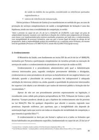 30
de saúde no âmbito da sua gestão, considerando as referências pactuadas
regionalmente; e
 valores de referência de remuneração.
Vários juristas e Tribunais de Contas já se manifestaram no sentido de que, no caso de
prestação de serviços complementares de saúde a inexigibilidade de licitação é uma das
hipóteses, tendo em vista a inviabilidade de competição, in verbis:
“Ante o previsto no caput do art. 25, da Lei n. 8.666/93, de 21/06/93, e por exigir um grau de
subjetividade bastante razoável, com referência à fixação dos critérios para julgamento de licitação,
caso viesse a ser implementada pelos motivos aventados, propomos, por tudo isso, o credenciamento,
com inexigibilidade de processo licitatório, uma vez que a norma legal dá ensejo ao abrigo de tal
propositura, dada a impossibilidade prática de estabelecer-se o confronto entre licitantes, em mesmo
nível de igualdade (Processo n.TC 008.797/93-5, sessão 09/12/2003.TCU)”(grifo nosso).
2. Credenciamento
O Ministério da Saúde, com fundamento no inciso XIV do art.16 da Lei nº 8080/90,
normatiza por Portaria a participação complementar da inciativa privada na execução de
serviços de saúde e o credenciamento de prestadores de serviços de saúde no SUS.
Credenciamento é o procedimento administrativo pelo qual a Administração
convoca interessados para, segundo condições previamente definidas e divulgadas,
credenciarem-se como prestadores de serviços ou beneficiários de um negócio futuro a ser
ofertado, quando a pluralidade de serviços prestados for indispensável à adequada
satisfação do interesse coletivo ou, ainda, quando a quantidade de potenciais interessados
for superior à do objeto a ser ofertado e por razões de interesse público a licitação não for
recomendada.11
Apesar de não ser um procedimento previsto expressamente na legislação, é
reconhecido como válido pela própria jurisprudência do TCU, Tribunais de Contas e pela
doutrina. “Cumpre ponderar, desde já, que a hipótese de credenciamento não foi prevista
na Lei 8666/93. Não há qualquer dispositivo que aborde o assunto, regrando suas
premissas. Impende reafirmar, por oportuno, que a inexigibilidade não depende de
autorização legal, tanto que ocorre em todas as situações de inviabilidade de competição, o
que remonta à questão fática”12.
O credenciamento se dará por ato formal e aplicar-se-á a todos os licitantes que
foram habilitados em procedimento específico, fundamentado no caput do art. 25 da Lei nº
11 Luciano Ferraz - Licitações, estudos e práticas. 2ªed. Rio de Janeiro, Esplanada, 2002. p. 118.
12 Joel de Menezes Niebuhr – Licitação pública e contrato administrativo. 4ª edição, editora Forum, 2015. p. 119 e seguinte.
 
