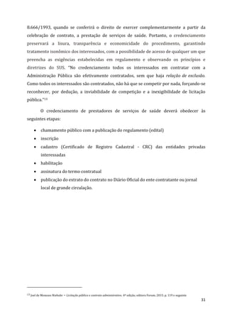 31
8.666/1993, quando se conferirá o direito de exercer complementarmente a partir da
celebração de contrato, a prestação de serviços de saúde. Portanto, o credenciamento
preservará a lisura, transparência e economicidade do procedimento, garantindo
tratamento isonômico dos interessados, com a possibilidade de acesso de qualquer um que
preencha as exigências estabelecidas em regulamento e observando os princípios e
diretrizes do SUS. “No credenciamento todos os interessados em contratar com a
Administração Pública são efetivamente contratados, sem que haja relação de exclusão.
Como todos os interessados são contratados, não há que se competir por nada, forçando-se
reconhecer, por dedução, a inviabilidade de competição e a inexigibilidade de licitação
pública.”13
O credenciamento de prestadores de serviços de saúde deverá obedecer às
seguintes etapas:
 chamamento público com a publicação do regulamento (edital)
 inscrição
 cadastro (Certificado de Registro Cadastral - CRC) das entidades privadas
interessadas
 habilitação
 assinatura do termo contratual
 publicação do extrato do contrato no Diário Oficial do ente contratante ou jornal
local de grande circulação.
13 Joel de Menezes Niebuhr – Licitação pública e contrato administrativo. 4ª edição, editora Forum, 2015. p. 119 e seguinte
 