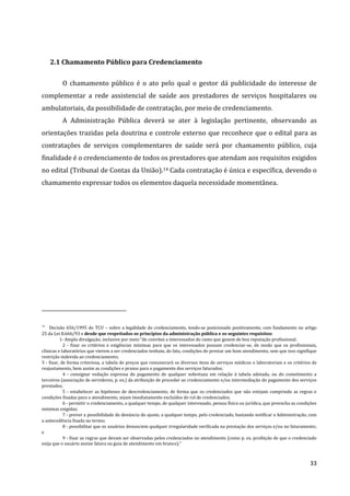 33
2.1 Chamamento Público para Credenciamento
O chamamento público é o ato pelo qual o gestor dá publicidade do interesse de
complementar a rede assistencial de saúde aos prestadores de serviços hospitalares ou
ambulatoriais, da possibilidade de contratação, por meio de credenciamento.
A Administração Pública deverá se ater à legislação pertinente, observando as
orientações trazidas pela doutrina e controle externo que reconhece que o edital para as
contratações de serviços complementares de saúde será por chamamento público, cuja
finalidade é o credenciamento de todos os prestadores que atendam aos requisitos exigidos
no edital (Tribunal de Contas da União).14 Cada contratação é única e específica, devendo o
chamamento expressar todos os elementos daquela necessidade momentânea.
14
Decisão 656/1995 do TCU – sobre a legalidade do credenciamento, tendo-se posicionado positivamente, com fundamento no artigo
25 da Lei 8.666/93 e desde que respeitados os princípios da administração pública e os seguintes requisitos:
1- Ampla divulgação, inclusive por meio “de convites a interessados do ramo que gozem de boa reputação profissional;
2 - fixar os critérios e exigências mínimas para que os interessados possam credenciar-se, de modo que os profissionais,
clínicas e laboratórios que vierem a ser credenciados tenham, de fato, condições de prestar um bom atendimento, sem que isso signifique
restrição indevida ao credenciamento;
3 - fixar, de forma criteriosa, a tabela de preços que remunerará os diversos itens de serviços médicos e laboratoriais e os critérios de
reajustamento, bem assim as condições e prazos para o pagamento dos serviços faturados;
4 - consignar vedação expressa do pagamento de qualquer sobretaxa em relação à tabela adotada, ou do cometimento a
terceiros (associação de servidores, p. ex.) da atribuição de proceder ao credenciamento e/ou intermediação do pagamento dos serviços
prestados;
5 - estabelecer as hipóteses de descredenciamento, de forma que os credenciados que não estejam cumprindo as regras e
condições fixadas para o atendimento, sejam imediatamente excluídos do rol de credenciados;
6 - permitir o credenciamento, a qualquer tempo, de qualquer interessado, pessoa física ou jurídica, que preencha as condições
mínimas exigidas;
7 - prever a possibilidade de denúncia do ajuste, a qualquer tempo, pelo credenciado, bastando notificar a Administração, com
a antecedência fixada no termo;
8 - possibilitar que os usuários denunciem qualquer irregularidade verificada na prestação dos serviços e/ou no faturamento;
e
9 - fixar as regras que devam ser observadas pelos credenciados no atendimento (como p. ex. proibição de que o credenciado
exija que o usuário assine fatura ou guia de atendimento em branco).”
 