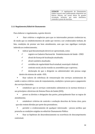 34
ATENÇÃO - O regulamento do Chamamento
Público deverá estar publicamente disponível em
Diários Oficiais, em jornal diário de grande
circulação, inclusive, por meio eletrônico,
contendo o prazo de inscrição.
2.1.1 Regulamento/Edital de Chamamento
Para elaborar o regulamento, o gestor deverá:
 fixar critérios e exigências para que os interessados possam credenciar-se,
de modo que os estabelecimentos de saúde que vierem a ser credenciados tenham, de
fato, condições de prestar um bom atendimento, sem que isso signifique restrição
indevida ao credenciamento;
 indicar qual documentação deverá ser apresentada, como:
 registro no Cadastro Nacional de Estabelecimento de Saúde - CNES
 alvará de licença de localização atualizado;
 alvará sanitário atualizado;
 certidões de regularidade fiscal estadual, municipal e federal;
 contrato social, ata da reunião ou assembleia que o aprovou;
 declaração de que o dirigente ou administrador não possua cargo
dentro do sistema de saúde –SUS.
 fixar valores de referência de remuneração dos serviços assistenciais de
saúde e outros critérios como de reajustamento, condições e prazos para o pagamento
dos serviços faturados;
 estabelecer que os serviços contratados submetem-se às normas técnicas e
aos princípios e diretrizes do Sistema Único de Saúde (SUS);
 prever os direitos e obrigações das partes, principalmente fixar as regras de
atendimento;
 estabelecer critérios de controle e avaliação descritos de forma clara, para
que não restem dúvidas por parte dos prestadores;
 permitir o credenciamento de qualquer interessado - pessoa jurídica que
preencha as condições exigidas no edital do Chamamento Público
 fixar as hipóteses de descredenciamento na ocorrência do descumprimento
contratual;
 