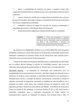 35
 prever a possibilidade de denúncia do ajuste, a qualquer tempo, pelo
credenciado, bastando notificar à Administração, com a antecedência fixada no termo
contratual;
 anexar a minuta de contrato que se almeja firmar juntamente com o parecer
da assessoria jurídica aprovando o mesmo e o documento descritivo da contratação
dos serviços complementares de saúde;
 estabelecer critérios do regime de execução do contrato, considerando a
capacidade operacional e a distribuição espacial da demanda;
 Outros documentos exigíveis por estados, Distrito Federal e municípios.
ATENÇÃO: As normas que disciplinam as licitações
públicas devem ser interpretadas em favor da ampliação
de disputa entre os interessados, desde que informadas
no edital e não comprometam o interesse da
Administração, o princípio da isonomia, da finalidade, da
eficiência e da segurança jurídica da contratação.
As situações de inexigibilidade referidas no art. 25 (Lei 8666/93), necessariamente
justificadas, deverão ser comunicadas, dentro de 03 (três) dias, à autoridade superior para
ratificação e publicação na imprensa oficial, em 05 (cinco) dias, como condição para a
eficácia dos atos, nos termos do art. 26 desta mesma lei.
O disposto no artigo 26 é de grande importância para a regularidade da contratação
que se realizou. Merece destaque o conceito de “autoridade superior” apta ao ato de
ratificação, além da fixação do sentido jurídico de “eficácia” para o ato administrativo.
Autoridade Superior – na efetivação da contratação com fundamento p.ex. na
inexigibilidade há um processamento necessário e nele figura aquele que funciona como o
ordenador de despesa, assim entendido, a autoridade administrativa com competência e
atribuição para ordenar a execução de despesas orçamentárias, envolvendo a emissão de
empenho, autorização de pagamento, suprimento ou dispêndio de recursos públicos, com a
obrigação de prestar contas desses atos, mediante processo de tomada de contas, com
julgamento perante o Tribunal de Contas (Helio Saul Mileski - Conselheiro do Tribunal de
Contas do Estado do RS, publicado na Interesse Público nº 15, p. 67), dessa forma a
autoridade competente para a ratificação mencionada no artigo deverá ser
hierarquicamente superior ao ordenador de despesa. Com precisão fixou a AGU: “O
 