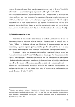 36
conceito da expressão autoridade superior, a que se refere o art. 26 da Lei nº 8.666/93,
está vinculado à estrutura hierárquico-organizacional do órgão ou entidade”15
Eficácia - o segundo elemento impositivo no artigo 26 é a eficácia do ato. “A verificação dos
efeitos jurídicos a que o ato administrativo se destina (eficácia), pressupõe, logicamente, a
existência jurídica do mesmo; ou, em outras palavras, pressupõe que um determinado fato
esteja revestido de todos aqueles requisitos que, segundo o direito positivo expresso ou a
lógica do sistema legislativo, devam ser considerados essenciais para que nele se possa
reconhecer um ato administrativo!” (A eficácia do ato administrativo. Flavio Bauer Novelli).
3. Contratos Administrativos
Conforme já mencionado anteriormente, o Contrato Administrativo é um dos
instrumentos formais utilizados para estabelecer e operacionalizar as relações entre o
Poder Público e a inciativa privada, nas hipóteses de complementação da oferta
assistencial, e guarda algumas particularidades que lhe são próprias e só a eles,
funcionando, por conseguinte, como elementos identificadores deste tipo de instrumento.
O contrato é regido por regras de direito público e na sua celebração haverá um
“desnivelamento das partes”. Lucia Valle Figueiredo destaca que “tal desnivelamento não
significa privilégios para a Administração Pública, mas sim demonstra que, por força da
relação de administração, nunca pode haver nivelamento, já que a Administração Pública
tem o dever de somente celebrar contrato cujo fim imediato seja o interesse público”.
Reforça este “desnivelamento” a condição particular dos contratos administrativos nas
hipóteses de alteração e rescisão unilateral por parte da Administração, conforme disposto
no art. 65, inciso I da Lei nº 8666/93.
15
(Advocacia Geral da União - PROCESSO N° 21000.000957/97-96ORIGEM: Ministério da Agricultura e do Abastecimento.
ASSUNTO: Conceito de "autoridade superior" a que se refere o art. 26 da Lei n° 8.666, de 21 de junho de 1993, para ratificar
os atos de dispensa e inexigibilidade de licitação, frente a dispositivos do Regimento Interno das Delegacias Federais de
Agricultura. Parecer nº GQ – 191)
 