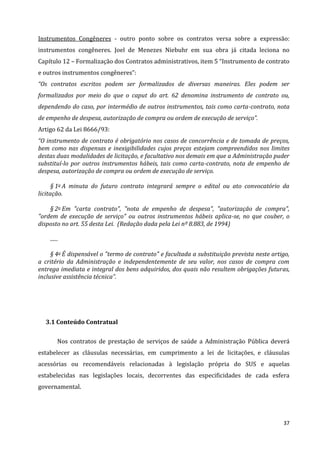 37
Instrumentos Congêneres - outro ponto sobre os contratos versa sobre a expressão:
instrumentos congêneres. Joel de Menezes Niebuhr em sua obra já citada leciona no
Capítulo 12 – Formalização dos Contratos administrativos, item 5 “Instrumento de contrato
e outros instrumentos congêneres”:
“Os contratos escritos podem ser formalizados de diversas maneiras. Eles podem ser
formalizados por meio do que o caput do art. 62 denomina instrumento de contrato ou,
dependendo do caso, por intermédio de outros instrumentos, tais como carta-contrato, nota
de empenho de despesa, autorização de compra ou ordem de execução de serviço”.
Artigo 62 da Lei 8666/93:
“O instrumento de contrato é obrigatório nos casos de concorrência e de tomada de preços,
bem como nas dispensas e inexigibilidades cujos preços estejam compreendidos nos limites
destas duas modalidades de licitação, e facultativo nos demais em que a Administração puder
substituí-lo por outros instrumentos hábeis, tais como carta-contrato, nota de empenho de
despesa, autorização de compra ou ordem de execução de serviço.
§ 1o A minuta do futuro contrato integrará sempre o edital ou ato convocatório da
licitação.
§ 2o Em "carta contrato", "nota de empenho de despesa", "autorização de compra",
"ordem de execução de serviço" ou outros instrumentos hábeis aplica-se, no que couber, o
disposto no art. 55 desta Lei. (Redação dada pela Lei nº 8.883, de 1994)
......
§ 4o É dispensável o "termo de contrato" e facultada a substituição prevista neste artigo,
a critério da Administração e independentemente de seu valor, nos casos de compra com
entrega imediata e integral dos bens adquiridos, dos quais não resultem obrigações futuras,
inclusive assistência técnica”.
3.1 Conteúdo Contratual
Nos contratos de prestação de serviços de saúde a Administração Pública deverá
estabelecer as cláusulas necessárias, em cumprimento a lei de licitações, e cláusulas
acessórias ou recomendáveis relacionadas à legislação própria do SUS e aquelas
estabelecidas nas legislações locais, decorrentes das especificidades de cada esfera
governamental.
 