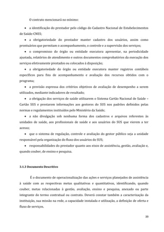 39
O contrato mencionará no mínimo:
 a identificação do prestador pelo código do Cadastro Nacional de Estabelecimentos
de Saúde-CNES;
 a obrigatoriedade do prestador manter cadastro dos usuários, assim como
prontuários que permitam o acompanhamento, o controle e a supervisão dos serviços;
 o compromisso do órgão ou entidade executora apresentar, na periodicidade
ajustada, relatórios de atendimento e outros documentos comprobatórios da execução dos
serviços efetivamente prestados ou colocados à disposição;
 a obrigatoriedade do órgão ou entidade executora manter registros contábeis
específicos para fins de acompanhamento e avaliação dos recursos obtidos com o
programa;
 a previsão expressa dos critérios objetivos de avaliação de desempenho a serem
utilizados, mediante indicadores de resultado;
 a obrigação dos serviços de saúde utilizarem o Sistema Cartão Nacional de Saúde –
Cartão SUS e prestarem informações aos gestores do SUS nos padrões definidos pelas
normas e regulamentos instituídos pelo Ministério da Saúde;
 a não divulgação sob nenhuma forma dos cadastros e arquivos referentes às
unidades de saúde, aos profissionais de saúde e aos usuários do SUS que vierem a ter
acesso;
 que o sistema de regulação, controle e avaliação do gestor público seja a unidade
responsável pela organização do fluxo dos usuários do SUS;
 responsabilidades do prestador quanto aos eixos de assistência, gestão, avaliação e,
quando couber, de ensino e pesquisa.
3.1.3 Documento Descritivo
É o documento de operacionalização das ações e serviços planejados de assistência
à saúde com as respectivas metas qualitativas e quantitativas, identificando, quando
couber, metas relacionadas à gestão, avaliação, ensino e pesquisa, anexado ou parte
integrante do termo contratual ou contrato. Deverá constar também a caracterização da
instituição, sua missão na rede, a capacidade instalada e utilização, a definição de oferta e
fluxo de serviços.
 