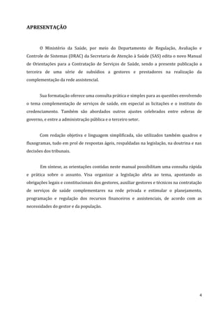 4
APRESENTAÇÃO
O Ministério da Saúde, por meio do Departamento de Regulação, Avaliação e
Controle de Sistemas (DRAC) da Secretaria de Atenção à Saúde (SAS) edita o novo Manual
de Orientações para a Contratação de Serviços de Saúde, sendo a presente publicação a
terceira de uma série de subsídios a gestores e prestadores na realização da
complementação da rede assistencial.
Sua formatação oferece uma consulta prática e simples para as questões envolvendo
o tema complementação de serviços de saúde, em especial as licitações e o instituto do
credenciamento. Também são abordados outros ajustes celebrados entre esferas de
governo, e entre a administração pública e o terceiro setor.
Com redação objetiva e linguagem simplificada, são utilizados também quadros e
fluxogramas, tudo em prol de respostas ágeis, respaldadas na legislação, na doutrina e nas
decisões dos tribunais.
Em síntese, as orientações contidas neste manual possibilitam uma consulta rápida
e prática sobre o assunto. Visa organizar a legislação afeta ao tema, apontando as
obrigações legais e constitucionais dos gestores, auxiliar gestores e técnicos na contratação
de serviços de saúde complementares na rede privada e estimular o planejamento,
programação e regulação dos recursos financeiros e assistenciais, de acordo com as
necessidades do gestor e da população.
 