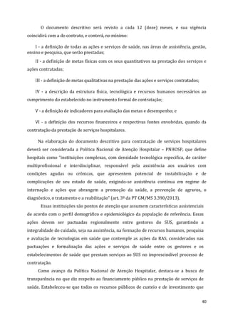 40
O documento descritivo será revisto a cada 12 (doze) meses, e sua vigência
coincidirá com a do contrato, e conterá, no mínimo:
I - a definição de todas as ações e serviços de saúde, nas áreas de assistência, gestão,
ensino e pesquisa, que serão prestadas;
II - a definição de metas físicas com os seus quantitativos na prestação dos serviços e
ações contratadas;
III - a definição de metas qualitativas na prestação das ações e serviços contratados;
IV - a descrição da estrutura física, tecnológica e recursos humanos necessários ao
cumprimento do estabelecido no instrumento formal de contratação;
V - a definição de indicadores para avaliação das metas e desempenho; e
VI - a definição dos recursos financeiros e respectivas fontes envolvidas, quando da
contratação da prestação de serviços hospitalares.
Na elaboração do documento descritivo para contratação de serviços hospitalares
deverá ser considerada a Política Nacional de Atenção Hospitalar – PNHOSP, que define
hospitais como “instituições complexas, com densidade tecnológica especifica, de caráter
multiprofissional e interdisciplinar, responsável pela assistência aos usuários com
condições agudas ou crônicas, que apresentem potencial de instabilização e de
complicações de seu estado de saúde, exigindo-se assistência contínua em regime de
internação e ações que abrangem a promoção da saúde, a prevenção de agravos, o
diagnóstico, o tratamento e a reabilitação” (art. 3º da PT GM/MS 3.390/2013).
Essas instituições são pontos de atenção que assumem características assistenciais
de acordo com o perfil demográfico e epidemiológico da população de referência. Essas
ações devem ser pactuadas regionalmente entre gestores do SUS, garantindo a
integralidade do cuidado, seja na assistência, na formação de recursos humanos, pesquisa
e avaliação de tecnologias em saúde que contemple as ações da RAS, considerados nas
pactuações e formalização das ações e serviços de saúde entre os gestores e os
estabelecimentos de saúde que prestam serviços ao SUS no imprescindível processo de
contratação.
Como avanço da Política Nacional de Atenção Hospitalar, destaca-se a busca de
transparência no que diz respeito ao financiamento público na prestação de serviços de
saúde. Estabeleceu-se que todos os recursos públicos de custeio e de investimento que
 