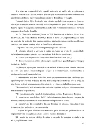 43
III - sejam de responsabilidade específica do setor da saúde, não se aplicando a
despesas relacionadas a outras políticas públicas que atuam sobre determinantes sociais e
econômicos, ainda que incidentes sobre as condições de saúde da população.
Parágrafo único. Além de atender aos critérios estabelecidos no caput, as despesas
com ações e serviços públicos de saúde realizadas pela União, pelos Estados, pelo Distrito
Federal e pelos Municípios deverão ser financiadas com recursos movimentados por meio
dos respectivos fundos de saúde.
Art. 3o Observadas as disposições do art. 200 da Constituição Federal, do art. 6º da
Lei nº 8.080, de 19 de setembro de 1990, e do art. 2o desta Lei Complementar, para efeito
da apuração da aplicação dos recursos mínimos aqui estabelecidos, serão consideradas
despesas com ações e serviços públicos de saúde as referentes a:
I - vigilância em saúde, incluindo a epidemiológica e a sanitária;
II - atenção integral e universal à saúde em todos os níveis de complexidade,
incluindo assistência terapêutica e recuperação de deficiências nutricionais;
III - capacitação do pessoal de saúde do Sistema Único de Saúde (SUS);
IV - desenvolvimento científico e tecnológico e controle de qualidade promovidos por
instituições do SUS;
V - produção, aquisição e distribuição de insumos específicos dos serviços de saúde
do SUS, tais como: imunobiológicos, sangue e hemoderivados, medicamentos e
equipamentos médico-odontológicos;
VI - saneamento básico de domicílios ou de pequenas comunidades, desde que seja
aprovado pelo Conselho de Saúde do ente da Federação financiador da ação e esteja de
acordo com as diretrizes das demais determinações previstas nesta Lei Complementar;
VII - saneamento básico dos distritos sanitários especiais indígenas e de comunidades
remanescentes de quilombos;
VIII - manejo ambiental vinculado diretamente ao controle de vetores de doenças;
IX - investimento na rede física do SUS, incluindo a execução de obras de recuperação,
reforma, ampliação e construção de estabelecimentos públicos de saúde;
X - remuneração do pessoal ativo da área de saúde em atividade nas ações de que
trata este artigo, incluindo os encargos sociais;
XI - ações de apoio administrativo realizadas pelas instituições públicas do SUS e
imprescindíveis à execução das ações e serviços públicos de saúde; e
XII - gestão do sistema público de saúde e operação de unidades prestadoras de
serviços públicos de saúde.
 