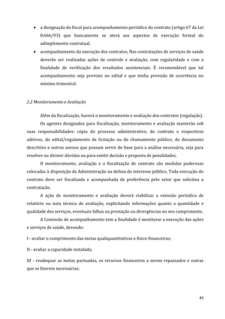 45
 a designação do fiscal para acompanhamento periódico do contrato (artigo 67 da Lei
8.666/93) que basicamente se aterá aos aspectos de execução formal do
adimplemento contratual.
 acompanhamento da execução dos contratos. Nas contratações de serviços de saúde
deverão ser realizadas ações de controle e avaliação, com regularidade e com a
finalidade de verificação dos resultados assistenciais. É recomendável que tal
acompanhamento seja previsto no edital e que tenha previsão de ocorrência no
mínimo trimestral.
2.2 Monitoramento e Avaliação
Além da fiscalização, haverá o monitoramento e avaliação dos contratos (regulação).
Os agentes designados para fiscalização, monitoramento e avaliação manterão sob
suas responsabilidades: cópia do processo administrativo, do contrato e respectivos
aditivos, do edital/regulamento de licitação ou do chamamento público, do documento
descritivo e outros anexos que possam servir de base para a análise necessária, seja para
resolver ou dirimir dúvidas ou para emitir decisão e proposta de penalidades.
O monitoramento, avaliação e a fiscalização de contrato são medidas poderosas
colocadas à disposição da Administração na defesa do interesse público. Toda execução do
contrato deve ser fiscalizada e acompanhada de preferência pelo setor que solicitou a
contratação.
A ação de monitoramento e avaliação deverá viabilizar a emissão periódica de
relatório ou nota técnica de avaliação, explicitando informações quanto a quantidade e
qualidade dos serviços, eventuais falhas na prestação ou divergências no seu cumprimento.
A Comissão de acompanhamento tem a finalidade é monitorar a execução das ações
e serviços de saúde, devendo:
I - avaliar o cumprimento das metas qualiquantitativas e físico-financeiras;
II - avaliar a capacidade instalada;
III - readequar as metas pactuadas, os recursos financeiros a serem repassados e outras
que se fizerem necessárias;
 