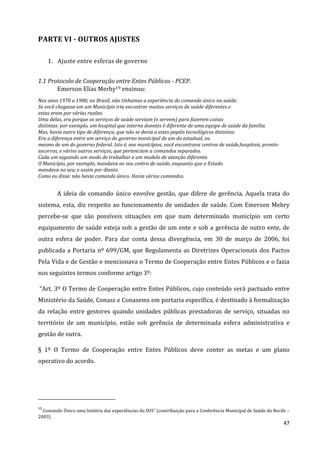47
PARTE VI - OUTROS AJUSTES
1. Ajuste entre esferas de governo
1.1 Protocolo de Cooperação entre Entes Públicos - PCEP.
Emerson Elias Merhy19 ensinou:
Nos anos 1970 a 1980, no Brasil, não tínhamos a experiência do comando único na saúde.
Se você chegasse em um Município iria encontrar muitos serviços de saúde diferentes e
estas eram por várias razões.
Uma delas, era porque os serviços de saúde serviam (e servem) para fazerem coisas
distintas: por exemplo, um hospital que interna doentes é diferente de uma equipe de saúde da família.
Mas, havia outro tipo de diferença, que não se devia a estes papéis tecnológicos distintos.
Era a diferença entre um serviço do governo municipal de um do estadual, ou
mesmo de um do governo federal. Isto é, nos municípios, você encontrava centros de saúde,hospitais, pronto-
socorros, e vários outros serviços, que pertenciam a comandos separados.
Cada um seguindo um modo de trabalhar e um modelo de atenção diferente.
O Município, por exemplo, mandava no seu centro de saúde, enquanto que o Estado
mandava no seu; e assim por diante.
Como eu disse: não havia comando único. Havia vários comandos.
A ideia de comando único envolve gestão, que difere de gerência. Aquela trata do
sistema, esta, diz respeito ao funcionamento de unidades de saúde. Com Emerson Mehry
percebe-se que são possíveis situações em que num determinado município um certo
equipamento de saúde esteja sob a gestão de um ente e sob a gerência de outro ente, de
outra esfera de poder. Para dar conta dessa divergência, em 30 de março de 2006, foi
publicada a Portaria nº 699/GM, que Regulamenta as Diretrizes Operacionais dos Pactos
Pela Vida e de Gestão e mencionava o Termo de Cooperação entre Entes Públicos e o fazia
nos seguintes termos conforme artigo 3º:
“Art. 3º O Termo de Cooperação entre Entes Públicos, cujo conteúdo será pactuado entre
Ministério da Saúde, Conass e Conasems em portaria específica, é destinado à formalização
da relação entre gestores quando unidades públicas prestadoras de serviço, situadas no
território de um município, estão sob gerência de determinada esfera administrativa e
gestão de outra.
§ 1º O Termo de Cooperação entre Entes Públicos deve conter as metas e um plano
operativo do acordo.
19
Comando Único uma história das experiências do SUS” (contribuição para a Conferência Municipal de Saúde do Recife –
2003)
 