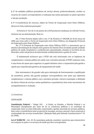 48
§ 2º As unidades públicas prestadoras de serviço devem, preferencialmente, receber os
recursos de custeio correspondentes à realização das metas pactuadas no plano operativo
e não por produção.
§ 3º A transferência de recursos, objeto do Termo de Cooperação entre Entes Públicos,
deverá ser feita conforme pactuação.”
A Portaria nº 161 de 21 de janeiro de 2.010 promoveu mudanças no referido Termo,
inclusive em sua denominação. Note-se:
Art. 1º Esta Portaria dispõe sobre o art. 3º da Portaria nº 699/GM, de 30 de março de
2006, que versa sobre o Termo de Cooperação entre Entes Públicos, ora designado Protocolo
de Cooperação entre Entes Públicos.
Art. 2º O Protocolo de Cooperação entre Entes Públicos PCEP é o instrumento que se
destina à formalização da relação entre gestores do Sistema Único de Saúde quando unidades
públicas de saúde, hospitalares e ambulatoriais especializadas, situadas no território de um
Município, estão sob gerência de determinada unidade federativa e gestão de outra.
É fundamental esclarecer que o PCEP não está relacionado com as hipóteses de
complementar o sistema público de saúde com a iniciativa privada. O PCEP conforme visto,
é uma forma de ajuste para organizar os papéis distintos entre o responsável pela gestão e
aquele que responde pela gerência do equipamento de saúde.
Este instrumento é de grande valia para otimização de funcionamento e qualificação
da assistência, porém, não guarda qualquer correspondência com ações que objetivem
complementar o sistema público com a iniciativa privada e deverá contemplar a definição
da oferta e fluxos de serviços, metas qualitativas e quantitativas, bem como mecanismos de
acompanhamento e avaliação.
1.2 Consórcios
LEGISLAÇÃO:
Constituição Federal – “Artigo 241 - A União, os Estados, o Distrito Federal e os
Municípios disciplinarão por meio de lei os consórcios públicos e os convênios de
cooperação entre os entes federados, autorizando a gestão associada de serviços públicos,
bem como a transferência total ou parcial de encargos, serviços, pessoal e bens essenciais à
continuidade dos serviços transferidos”. (Redação dada pela Emenda Constitucional nº 19,
de 1998).
Lei nº 8.080/90 – Art. 10. Os municípios poderão constituir consórcios para desenvolver
em conjunto as ações e os serviços de saúde que lhes correspondam.
 
