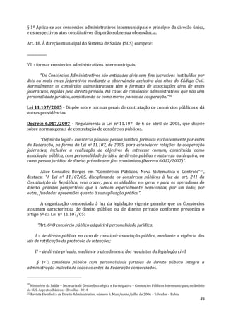 49
§ 1º Aplica-se aos consórcios administrativos intermunicipais o princípio da direção única,
e os respectivos atos constitutivos disporão sobre sua observância.
Art. 18. À direção municipal do Sistema de Saúde (SUS) compete:
.....................
VII - formar consórcios administrativos intermunicipais;
“Os Consórcios Administrativos são entidades civis sem fins lucrativos instituídas por
dois ou mais entes federativos mediante a observância exclusiva dos ritos do Código Civil.
Normalmente os consórcios administrativos têm o formato de associações civis de entes
federativos, regidas pelo direito privado. Há casos de consórcios administrativos que não têm
personalidade jurídica, constituindo-se como meros pactos de cooperação.”20
Lei 11.107/2005 - Dispõe sobre normas gerais de contratação de consórcios públicos e dá
outras providências.
Decreto 6.017/2007 - Regulamenta a Lei no 11.107, de 6 de abril de 2005, que dispõe
sobre normas gerais de contratação de consórcios públicos.
“Definição legal – consórcio público: pessoa jurídica formada exclusivamente por entes
da Federação, na forma da Lei no 11.107, de 2005, para estabelecer relações de cooperação
federativa, inclusive a realização de objetivos de interesse comum, constituída como
associação pública, com personalidade jurídica de direito público e natureza autárquica, ou
como pessoa jurídica de direito privado sem fins econômicos (Decreto 6.017/2007)”.
Alice Gonzalez Borges em “Consórcios Públicos, Nova Sistemática e Controle”21,
destaca: “A Lei nº 11.107/05, disciplinando os consórcios públicos à luz do art. 241 da
Constituição da República, veio trazer, para os cidadãos em geral e para os operadores do
direito, grandes perspectivas que a tornam especialmente bem-vindas, por um lado; por
outro, fundadas apreensões quanto à sua aplicação prática”.
A organização consorciada à luz da legislação vigente permite que os Consórcios
assumam característica de direito público ou de direito privado conforme preconiza o
artigo 6º da Lei nº 11.107/05:
“Art. 6o O consórcio público adquirirá personalidade jurídica:
I – de direito público, no caso de constituir associação pública, mediante a vigência das
leis de ratificação do protocolo de intenções;
II – de direito privado, mediante o atendimento dos requisitos da legislação civil.
§ 1o O consórcio público com personalidade jurídica de direito público integra a
administração indireta de todos os entes da Federação consorciados.
20
Ministério da Saúde – Secretaria de Gestão Estratégica e Participativa – Consórcios Públicos Intermunicipais, no âmbito
do SUS. Aspectos Básicos – Brasília - 2014
21 Revista Eletrônica de Direito Administrativo, número 6. Maio/junho/julho de 2006 – Salvador – Bahia
 