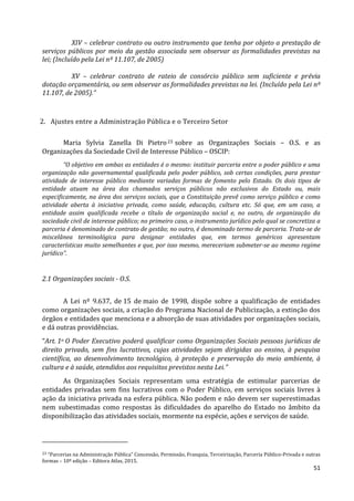 51
XIV – celebrar contrato ou outro instrumento que tenha por objeto a prestação de
serviços públicos por meio da gestão associada sem observar as formalidades previstas na
lei; (Incluído pela Lei nº 11.107, de 2005)
XV – celebrar contrato de rateio de consórcio público sem suficiente e prévia
dotação orçamentária, ou sem observar as formalidades previstas na lei. (Incluído pela Lei nº
11.107, de 2005).”
2. Ajustes entre a Administração Pública e o Terceiro Setor
Maria Sylvia Zanella Di Pietro23 sobre as Organizações Sociais – O.S. e as
Organizações da Sociedade Civil de Interesse Público – OSCIP:
“O objetivo em ambas as entidades é o mesmo: instituir parceria entre o poder público e uma
organização não governamental qualificada pelo poder público, sob certas condições, para prestar
atividade de interesse público mediante variadas formas de fomento pelo Estado. Os dois tipos de
entidade atuam na área dos chamados serviços públicos não exclusivos do Estado ou, mais
especificamente, na área dos serviços sociais, que a Constituição prevê como serviço público e como
atividade aberta à iniciativa privada, como saúde, educação, cultura etc. Só que, em um caso, a
entidade assim qualificada recebe o título de organização social e, no outro, de organização da
sociedade civil de interesse público; no primeiro caso, o instrumento jurídico pelo qual se concretiza a
parceria é denominado de contrato de gestão; no outro, é denominado termo de parceria. Trata-se de
miscelânea terminológica para designar entidades que, em termos genéricos apresentam
características muito semelhantes e que, por isso mesmo, mereceriam submeter-se ao mesmo regime
jurídico”.
2.1 Organizações sociais - O.S.
A Lei nº 9.637, de 15 de maio de 1998, dispõe sobre a qualificação de entidades
como organizações sociais, a criação do Programa Nacional de Publicização, a extinção dos
órgãos e entidades que menciona e a absorção de suas atividades por organizações sociais,
e dá outras providências.
“Art. 1o O Poder Executivo poderá qualificar como Organizações Sociais pessoas jurídicas de
direito privado, sem fins lucrativos, cujas atividades sejam dirigidas ao ensino, à pesquisa
científica, ao desenvolvimento tecnológico, à proteção e preservação do meio ambiente, à
cultura e à saúde, atendidos aos requisitos previstos nesta Lei.”
As Organizações Sociais representam uma estratégia de estimular parcerias de
entidades privadas sem fins lucrativos com o Poder Público, em serviços sociais livres à
ação da iniciativa privada na esfera pública. Não podem e não devem ser superestimadas
nem subestimadas como respostas às dificuldades do aparelho do Estado no âmbito da
disponibilização das atividades sociais, mormente na espécie, ações e serviços de saúde.
23 “Parcerias na Administração Pública” Concessão, Permissão, Franquia, Terceirização, Parceria Público-Privada e outras
formas – 10ª edição – Editora Atlas, 2015.
 