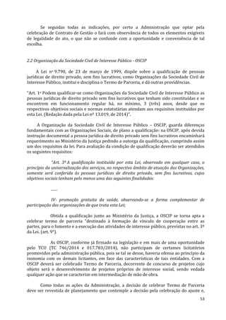 53
Se seguidas todas as indicações, por certo a Administração que optar pela
celebração de Contrato de Gestão o fará com observância de todos os elementos exigíveis
de legalidade do ato, o que não se confunde com a oportunidade e conveniência de tal
escolha.
2.2 Organização da Sociedade Civil de Interesse Público - OSCIP
A Lei no 9.790, de 23 de março de 1999, dispõe sobre a qualificação de pessoas
jurídicas de direito privado, sem fins lucrativos, como Organizações da Sociedade Civil de
Interesse Público, institui e disciplina o Termo de Parceria, e dá outras providências.
“Art. 1o Podem qualificar-se como Organizações da Sociedade Civil de Interesse Público as
pessoas jurídicas de direito privado sem fins lucrativos que tenham sido constituídas e se
encontrem em funcionamento regular há, no mínimo, 3 (três) anos, desde que os
respectivos objetivos sociais e normas estatutárias atendam aos requisitos instituídos por
esta Lei. (Redação dada pela Lei nº 13.019, de 2014)”.
A Organização da Sociedade Civil de Interesse Público – OSCIP, guarda diferenças
fundamentais com as Organizações Sociais, de plano a qualificação: na OSCIP, após devida
instrução documental a pessoa jurídica de direito privado sem fins lucrativos encaminhará
requerimento ao Ministério da Justiça pedindo a outorga da qualificação, cumprindo assim
um dos requisitos da lei. Para avaliação da condição de qualificação deverão ser atendidos
os seguintes requisitos:
“Art. 3º A qualificação instituída por esta Lei, observado em qualquer caso, o
princípio da universalização dos serviços, no respectivo âmbito de atuação das Organizações,
somente será conferida às pessoas jurídicas de direito privado, sem fins lucrativos, cujos
objetivos sociais tenham pelo menos uma das seguintes finalidades:
.......
IV- promoção gratuita da saúde, observando-se a forma complementar de
participação das organizações de que trata esta Lei;
Obtida a qualificação junto ao Ministério da Justiça, a OSCIP se torna apta a
celebrar termo de parceria “destinado à formação de vínculo de cooperação entre as
partes, para o fomento e a execução das atividades de interesse público, previstas no art. 3º
da Lei. (art. 9°).
As OSCIP, conforme já firmado na legislação e em mais de uma oportunidade
pelo TCU (TC 746/2014 e 017.783/2014), não participam de certames licitatórios
promovidos pela administração pública, pois se tal se desse, haveria ofensa ao princípio da
isonomia com os demais licitantes, em face das características de tais entidades. Com a
OSCIP deverá ser celebrado Termo de Parceria, decorrente de concurso de projetos cujo
objeto será o desenvolvimento de projetos próprios de interesse social, sendo vedada
qualquer ação que se caracterize em intermediação de mão de obra.
Como todas as ações da Administração, a decisão de celebrar Termo de Parceria
deve ser revestida de planejamento que contemple a decisão pela celebração do ajuste e,
 