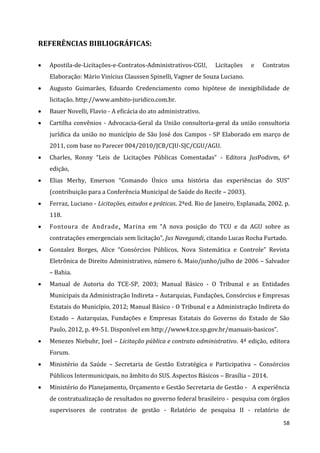 58
REFERÊNCIAS BIBLIOGRÁFICAS:
 Apostila-de-Licitações-e-Contratos-Administrativos-CGU, Licitações e Contratos
Elaboração: Mário Vinícius Claussen Spinelli, Vagner de Souza Luciano.
 Augusto Guimarães, Eduardo Credenciamento como hipótese de inexigibilidade de
licitação. http://www.ambito-juridico.com.br.
 Bauer Novelli, Flavio - A eficácia do ato administrativo.
 Cartilha convênios - Advocacia-Geral da União consultoria-geral da união consultoria
jurídica da união no município de São José dos Campos - SP Elaborado em março de
2011, com base no Parecer 004/2010/JCB/CJU-SJC/CGU/AGU.
 Charles, Ronny “Leis de Licitações Públicas Comentadas” - Editora JusPodivm, 6ª
edição,
 Elias Merhy, Emerson “Comando Único uma história das experiências do SUS”
(contribuição para a Conferência Municipal de Saúde do Recife – 2003).
 Ferraz, Luciano - Licitações, estudos e práticas. 2ªed. Rio de Janeiro, Esplanada, 2002. p.
118.
 Fontoura de Andrade, Marina em “A nova posição do TCU e da AGU sobre as
contratações emergenciais sem licitação”, Jus Navegandi, citando Lucas Rocha Furtado.
 Gonzalez Borges, Alice “Consórcios Públicos, Nova Sistemática e Controle” Revista
Eletrônica de Direito Administrativo, número 6. Maio/junho/julho de 2006 – Salvador
– Bahia.
 Manual de Autoria do TCE-SP, 2003; Manual Básico - O Tribunal e as Entidades
Municipais da Administração Indireta – Autarquias, Fundações, Consórcios e Empresas
Estatais do Município, 2012; Manual Básico - O Tribunal e a Administração Indireta do
Estado – Autarquias, Fundações e Empresas Estatais do Governo do Estado de São
Paulo, 2012, p. 49-51. Disponível em http://www4.tce.sp.gov.br/manuais-basicos”.
 Menezes Niebuhr, Joel – Licitação pública e contrato administrativo. 4ª edição, editora
Forum.
 Ministério da Saúde – Secretaria de Gestão Estratégica e Participativa – Consórcios
Públicos Intermunicipais, no âmbito do SUS. Aspectos Básicos – Brasília – 2014.
 Ministério do Planejamento, Orçamento e Gestão Secretaria de Gestão - A experiência
de contratualização de resultados no governo federal brasileiro - pesquisa com órgãos
supervisores de contratos de gestão - Relatório de pesquisa II - relatório de
 