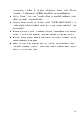 59
caracterização e análise de iniciativas selecionadas. Autora: Leticia Schwarz
(consultora – Brasília, dezembro de 2009 – pag.10) Site: www.gespublica.gov.br.
 Patrícia Viana Ferreira em Fundação pública: personalidade jurídica de direito
público ou privado? – Consultor Jurídico.
 Ramalho, Dimas Eduardo em Consultor Jurídico “GESTÃO TRANSPARENTE – “Se
receber dinheiro público, fundação privada deve prestar contas à sociedade” - 9 de
agosto de 2015.
 Tribunal de Contas da União. “Licitações & Contratos – Orientações e Jurisprudências
do TCU”. 4ª edição, revista, atualizada e ampliada (Portal do TCU - www.tcu.gov.br/).
 Weichert, Marlon Alberto “Saúde e Federação na Constituição Brasileira”. Rio de
Janeiro: Lumen Juris, 2004, p.199.
 Zanella Di Pietro, Maria Sylvia em seu livro “Parcerias na Administração Pública”
Concessão, Permissão, Franquia, Terceirização, Parceria Público-Privada e outras
formas – 9ª edição – Editora Atlas.
 