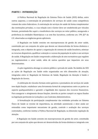 6
PARTE I - INTRODUÇÃO
A Política Nacional de Regulação do Sistema Único de Saúde (SUS) define, entre
outros aspectos, a contratação de prestadores de serviços de saúde como competência
comum dos entes federativos. A contratação de serviços de saúde de forma complementar
das instituições privadas, e a sua relação com o Gestor deve ser estabelecida por vínculos
formais, permitindo-lhe suprir a insuficiência dos serviços no setor público, assegurada a
preferência às entidades filantrópicas e as sem fins lucrativos, conforme art. 199, §1º da
C.F, observadas as exigências gerais aplicáveis.
A Regulação em Saúde consiste em macroprocessos de gestão do setor saúde,
constituído por um conjunto de ações que devem ser desenvolvidas de forma dinâmica e
integrada, com o objetivo de apoiar a organização do sistema de saúde brasileiro, otimizar
os recursos disponíveis, qualificar a atenção e o acesso da população às ações e aos serviços
de saúde. A Regulação em Saúde compreende a elaboração de atos normativos que regulem
ou regulamentem o setor saúde, além de outras questões que impactem em seus
determinantes.
A ação regulatória abrange os setores público e privado de saúde. No âmbito do SUS
as ações de Regulação em Saúde estão organizadas em três dimensões de atuação,
integradas entre si: Regulação de Sistemas de Saúde, Regulação da Atenção à Saúde e
Regulação do Acesso.
A celebração de vínculos formais entre gestores e prestadores de serviços de saúde
tem dupla função: estabelecer uma ferramenta formal de compromisso entre as partes no
aspecto qualiquantitativo e garantir a legalidade dos repasses dos recursos financeiros.
Para assegurar o atingimento dessas funções, deverão as partes cumprir as regras fixadas
na legislação pertinente às Licitações e aos Contratos Administrativos.
A formalização da participação complementar das entidades privadas no Sistema
Único de Saúde se reveste de importância, na atividade assistencial, e deve ainda ser
entendida como importante mecanismo de gestão, controle e avaliação dos serviços
contratados, conforme institui a Política Nacional de Regulação, na dimensão regulação da
atenção.
A Regulação em Saúde consiste em macroprocessos de gestão do setor, constituída
por um conjunto de ações que devem ser desenvolvidas de forma dinâmica e integrada com
 