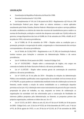 60
LEGISLAÇÃO
 Constituição da República Federativa do Brasil de 1988.
 Emenda Constitucional nº 19/1.998.
 Lei Complementar nº 141, de 13 de janeiro de 2012 – Regulamenta o § 3o do art. 198
da Constituição Federal para dispor sobre os valores mínimos a serem aplicados
anualmente pela União, Estados, Distrito Federal e Municípios em ações e serviços públicos
de saúde; estabelece os critérios de rateio dos recursos de transferências para a saúde e as
normas de fiscalização, avaliação e controle das despesas com saúde nas 3 (três) esferas de
governo; revoga dispositivos das Leis nos 8.080, de 19 de setembro de 1990, e 8.689, de 27
de julho de 1993; e dá outras providências.
 Lei nº 8.080, de 19 de setembro de 1990 – Dispões sobre as condições para a
promoção, proteção e recuperação da saúde, a organização e o funcionamento dos serviços
correspondentes e dá outras providências.
 Lei nº 8.666, de 21/06/1993 – Regulamenta o art. 37, XXI, da Constituição Federal,
institui normas para licitações e contratos da Administração Pública e dá outras
providências.
 Lei nº 10.406 de 10 de janeiro de 2002 – Institui 0 Código Civil.
 Lei nº 10.539/2002 - Dispõe sobre a estruturação de órgãos, cria cargos em
comissão no âmbito do Poder Executivo Federal, e dá outras providências.
 Lei nº 11.107/05 - Dispõe sobre normas gerais de contratação de consórcios
públicos e dá outras providências.
 Lei nº 13.019, de 31 de julho de 2014 - Disciplina às relações da Administração
Pública com entidades qualificadas como organizações da sociedade civil nos termos da Lei
nº 9.790/99, as quais podem ser estabelecidas mediante termo de colaboração ou termo de
fomento, sendo vedada a criação de outras modalidades ou a combinação daquelas
previstas na Lei (art. 41). A distinção entre esses instrumentos de parceria fica por conta da
proposição do plano de trabalho, ou seja, enquanto no termo de colaboração as
organizações da sociedade civil são selecionadas para a consecução de finalidades de
interesse público propostas pela Administração, no fomento, as propostas partem das
próprias organizações, conforme se infere dos art. 16 e 17.
 Lei nº 13.151, de 2015 - Altera os arts. 62, 66 e 67 da Lei nº 10.406, de 10 de janeiro
de 2002 - Código Civil, o art. 12 da Lei nº 9.532, de 10 de dezembro de 1997, o art. 1º da Lei
nº 91, de 28 de agosto de 1935, e o art. 29 da Lei nº 12.101, de 27 de novembro de 2009,
 
