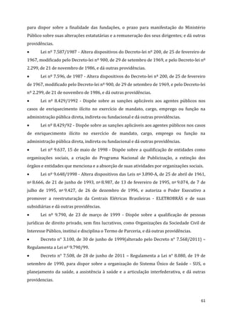 61
para dispor sobre a finalidade das fundações, o prazo para manifestação do Ministério
Público sobre suas alterações estatutárias e a remuneração dos seus dirigentes; e dá outras
providências.
 Lei nº 7.587/1987 - Altera dispositivos do Decreto-lei nº 200, de 25 de fevereiro de
1967, modificado pelo Decreto-lei nº 900, de 29 de setembro de 1969, e pelo Decreto-lei nº
2.299, de 21 de novembro de 1986, e dá outras providências.
 Lei nº 7.596, de 1987 - Altera dispositivos do Decreto-lei nº 200, de 25 de fevereiro
de 1967, modificado pelo Decreto-lei nº 900, de 29 de setembro de 1969, e pelo Decreto-lei
nº 2.299, de 21 de novembro de 1986, e dá outras providências.
 Lei nº 8.429/1992 - Dispõe sobre as sanções aplicáveis aos agentes públicos nos
casos de enriquecimento ilícito no exercício de mandato, cargo, emprego ou função na
administração pública direta, indireta ou fundacional e dá outras providências.
 Lei nº 8.429/92 - Dispõe sobre as sanções aplicáveis aos agentes públicos nos casos
de enriquecimento ilícito no exercício de mandato, cargo, emprego ou função na
administração pública direta, indireta ou fundacional e dá outras providências.
 Lei nº 9.637, 15 de maio de 1998 - Dispõe sobre a qualificação de entidades como
organizações sociais, a criação do Programa Nacional de Publicização, a extinção dos
órgãos e entidades que menciona e a absorção de suas atividades por organizações sociais.
 Lei nº 9.648/1998 - Altera dispositivos das Leis no 3.890-A, de 25 de abril de 1961,
no 8.666, de 21 de junho de 1993, no 8.987, de 13 de fevereiro de 1995, no 9.074, de 7 de
julho de 1995, no 9.427, de 26 de dezembro de 1996, e autoriza o Poder Executivo a
promover a reestruturação da Centrais Elétricas Brasileiras - ELETROBRÁS e de suas
subsidiárias e dá outras providências.
 Lei nº 9.790, de 23 de março de 1999 - Dispõe sobre a qualificação de pessoas
jurídicas de direito privado, sem fins lucrativos, como Organizações da Sociedade Civil de
Interesse Público, institui e disciplina o Termo de Parceria, e dá outras providências.
 Decreto n° 3.100, de 30 de junho de 1999(alterado pelo Decreto n° 7.568/2011) –
Regulamenta a Lei nº 9.790/99.
 Decreto n° 7.508, de 28 de junho de 2011 – Regulamenta a Lei n° 8.080, de 19 de
setembro de 1990, para dispor sobre a organização do Sistema Único de Saúde - SUS, o
planejamento da saúde, a assistência à saúde e a articulação interfederativa, e dá outras
providencias.
 
