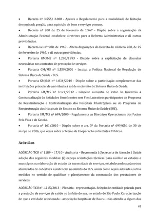 62
 Decreto nº 3.555/ 2.000 - Aprova o Regulamento para a modalidade de licitação
denominada pregão, para aquisição de bens e serviços comuns.
 Decreto nº 200 de 25 de fevereiro de 1.967 - Dispõe sobre a organização da
Administração Federal, estabelece diretrizes para a Reforma Administrativa e dá outras
providências.
 Decreto-Lei nº 900, de 1969 - Altera disposições do Decreto-lei número 200, de 25
de fevereiro de 1967, e dá outras providências.
 Portaria GM/MS nº 1.286/1993 - Dispõe sobre a explicitação de cláusulas
necessárias nos contratos de prestação de serviços
 Portaria GM/MS nº 1.559/2008 - Institui a Política Nacional de Regulação do
Sistema Único de Saúde - SUS.
 Portaria GM/MS nº 1.034/2010 - Dispõe sobre a participação complementar das
instituições privadas de assistência à saúde no âmbito do Sistema Único de Saúde.
 Portaria GM/MS nº 3.172/2012 - Concede aumento no valor do Incentivo à
Contratualização às Entidades Beneficentes sem Fins Lucrativos participantes do Programa
de Reestruturação e Contratualização dos Hospitais Filantrópicos ou do Programa de
Reestruturação dos Hospitais de Ensino no Sistema Único de Saúde (SUS).
 Portaria GM/MS nº 699/2000 - Regulamenta as Diretrizes Operacionais dos Pactos
Pela Vida e de Gestão.
 Portaria nº 161/2010 - Dispõe sobre o art. 3º da Portaria nº 699/GM, de 30 de
março de 2006, que versa sobre o Termo de Cooperação entre Entes Públicos.
Acórdãos
ACÓRDÃO TCU n° 1189 – 17/10 - Auditoria – Recomenda à Secretaria de Atenção à Saúde
adoção das seguintes medidas: (i) expeça orientações técnicas para auxiliar os estados e
municípios na elaboração de estudo da necessidade de serviços, estabelecendo parâmetros
atualizados de cobertura assistencial no âmbito do SUS, assim como sejam adotadas outras
medidas no sentido de qualificar o planejamento da contratação dos prestadores de
serviços.
ACÓRDÃO TCU n° 1.215/2013 – Plenária - representação. Seleção de entidade privada para
a prestação de serviços de saúde no âmbito do sus, no estado de São Paulo. Caracterização
de que a entidade selecionada - associação hospitalar de Bauru - não atendia a alguns dos
 