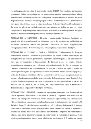 63
requisitos previstos no edital de convocação pública 5/2007. Representação parcialmente
procedente. Dado o tempo decorrido e a natureza dos serviços, inconveniência na adoção
de medidas no sentido de interferir na execução do convênio celebrado. Notícias nos autos
de problemas na prestação dos serviços por parte da entidade selecionada. Determinação
para que o ministério da saúde averigue a qualidade destes serviços. Considerações acerca
da forma de seleção de entidades privadas para atuação no âmbito do sus, em regime
complementar ao poder público. Determinação ao ministério da saúde para que discipline
a questão do credenciamento para a seleção desse tipo de entidade.
ACÓRDÃO TCU n° 2.170/2008 – Plenária - representação. Licitação. Exigências de
qualificação técnico-profissional em desacordo com a lei. Ausência de publicidade do
orçamento estimativo. Oitivas dos gestores. Constatação de novas irregularidades:
sobrepreço e ausência de motivação para a não-adoção de parcelamento do objeto.
ACÓRDÃO TCU n° 935/2007 – Plenária - AUDITORIA. Fracionamento de despesas.
Justificativas acolhidas. Ausência de parcelamento do objeto licitado. Contratação por
inexigibilidade de licitação. Justificativas rejeitadas. Determinações. 1. Um dos requisitos
para que se caracterize o fracionamento de despesas é que os objetos licitados
separadamente pudessem ser realizados concomitantemente. 2. Em se tratando de
recursos provenientes de financiamento ou doação oriundos de agência oficial de
cooperação estrangeira ou organismo financeiro multilateral de que o Brasil seja parte, a
aplicação de normas licitatórias externas somente é possível quando o organismo externo
impuser tal prática como condição para a obtenção do financiamento ou da doação. 3. Sem
prejuízo de outros requisitos, para que a contratação por inexigibilidade de licitação com
base no art. 25, inciso II, da Lei 8.666/1993 seja considerada legal, é necessário a
demonstração da singularidade do objeto contratado.
ACÓRDÃO TCU n° 1.876/2007 - recursos de reconsideração em processo de prestação de
contas. Questões relacionadas a licitações e contratos. Dispensas fundamentadas em
situação de emergência. Provimento parcial ao recurso apresentado pelo administrador.
Não-provimento do recurso apresentado pela empresa. 1. A situação prevista no art. 24, VI,
da Lei nº 8.666/93 não distingue a emergência real, resultante do imprevisível, daquela
resultante da incúria ou inércia administrativa, sendo cabível, em ambas as hipóteses, a
contratação direta, desde que devidamente caracterizada a urgência de atendimento a
situação que possa ocasionar prejuízo ou comprometer a segurança de pessoas, obras,
serviços, equipamentos e outros bens, públicos ou particulares. 2. A incúria ou inércia
 