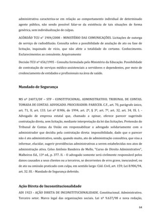 64
administrativa caracteriza-se em relação ao comportamento individual de determinado
agente público, não sendo possível falar-se da existência de tais situações de forma
genérica, sem individualização de culpas.
ACÓRDÃO TCU n° 1904/2008 - MINISTÉRIO DAS COMUNICAÇÕES. Licitações de outorga
de serviço de radiodifusão. Consulta sobre a possibilidade de anulação de ato ou fase de
licitação, inquinado de vício, que não afete a totalidade do certame. Conhecimento.
Esclarecimentos ao consulente. Arquivamento
Decisão TCU nº 656/1995 - Consulta formulada pelo Ministério da Educação. Possibilidade
de contratação de serviços médico-assistenciais a servidores e dependentes, por meio de
credenciamento de entidades e profissionais na área de saúde.
Mandado de Segurança
MS nº 24073/DF – STF - CONSTITUCIONAL. ADMINISTRATIVO. TRIBUNAL DE CONTAS.
TOMADA DE CONTAS: ADVOGADO. PROCURADOR: PARECER. C.F., art. 70, parágrafo único,
art. 71, II, art. 133. Lei nº 8.906, de 1994, art. 2º, § 3º, art. 7º, art. 32, art. 34, IX. I. -
Advogado de empresa estatal que, chamado a opinar, oferece parecer sugerindo
contratação direta, sem licitação, mediante interpretação da lei das licitações. Pretensão do
Tribunal de Contas da União em responsabilizar o advogado solidariamente com o
administrador que decidiu pela contratação direta: impossibilidade, dado que o parecer
não é ato administrativo, sendo, quando muito, ato de administração consultiva, que visa a
informar, elucidar, sugerir providências administrativas a serem estabelecidas nos atos de
administração ativa. Celso Antônio Bandeira de Mello, "Curso de Direito Administrativo",
Malheiros Ed., 13ª ed., p. 377. II. - O advogado somente será civilmente responsável pelos
danos causados a seus clientes ou a terceiros, se decorrentes de erro grave, inescusável, ou
de ato ou omissão praticado com culpa, em sentido largo: Cód. Civil, art. 159; Lei 8.906/94,
art. 32. III. - Mandado de Segurança deferido.
Ação Direta de Inconstitucionalidade
ADI 1923 - AÇÃO DIRETA DE INCONSTITUCIONALIDADE. Constitucional. Administrativo.
Terceiro setor. Marco legal das organizações sociais. Lei nº 9.637/98 e nova redação,
 