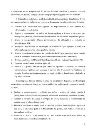 7
o objetivo de apoiar a organização do Sistema de Saúde brasileiro, otimizar os recursos
disponíveis, qualificar a atenção e o acesso da população às ações e serviços de saúde.
A Regulação de Sistemas de Saúde é constituída por um conjunto de ações que devem
ser desenvolvidas com o objetivo de estruturar, fortalecer e consolidar o Sistema de Saúde:
 Elaborar atos normativos que regulem ou regulamentem o SUS, visando sua
estruturação e consolidação;
 Realizar o planejamento em saúde, de forma contínua, articulada e integrada, com
definição de objetivos, conferindo direcionalidade e fortalecendo o processo de gestão;
 Avaliar a incorporação, difusão, gerenciamento da utilização e a exclusão de
tecnologias no SUS;
 Incorporar modalidades de tecnologia da informação que agilizem o fluxo das
informações e promovam a transparência pública;
 Realizar o monitoramento, controle e avaliação do SUS, que permitam a intervenção
sobre os problemas identificados, com vistas à melhoria contínua do Sistema;
 Realizar a auditoria no SUS, contribuindo para qualificar e fortalecer a gestão do SUS.
 Fomentar estratégias de participação social;
 Realizar a Vigilância em Saúde, por meio da vigilância e controle das doenças
transmissíveis, vigilância das doenças e agravos não transmissíveis, vigilância da
situação de saúde, vigilância ambiental em saúde, vigilância da saúde do trabalhador e
vigilância sanitária.
A Regulação da Atenção à Saúde consiste em um processo de gestão, constituído por
um conjunto de ações que devem ser desenvolvidas com o objetivo de organizar a atenção
à saúde:
 Realizar o monitoramento e avaliação das ações e serviços de saúde, visando à
produção de informações estratégicas que subsidiem o processo de tomada de decisão;
 Realizar o controle das ações e serviços de saúde, buscando a conformidade da
estrutura e da produção dos serviços;
 Realizar a auditoria das ações e serviços de saúde, por meio da verificação da legalidade
dos atos, contribuindo para o fortalecimento da gestão, com vistas a qualificar a
prestação de serviços;
 Fomentar e apoiar a formalização do instrumento contratual com todos os
estabelecimentos de saúde vinculados ao SUS;
 