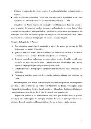 8
 Realizar a programação das ações e serviços de saúde, explicitando a pactuação entre os
gestores;
 Realizar e manter atualizado o cadastro de estabelecimentos e profissionais de saúde
no Sistema de Cadastro Nacional de Estabelecimentos de Saúde – SCNES.
A Regulação do Acesso consiste na ordenação e qualificação dos fluxos de acesso às
ações e serviços de saúde, de modo a otimizar a utilização dos recursos disponíveis e
promover a transparência, a integralidade e a igualdade no acesso, em tempo oportuno. São
estratégias realizadas, nos diversos pontos de atenção da Rede de Atenção à Saúde - RAS e
nas estruturas operacionais de regulação, em busca do cuidado integral.
São ações da Regulação do Acesso:
 Operacionalizar estratégias de regulação, a partir das portas de entrada do SUS,
definidas no Decreto nº. 7.508/2011;
 Qualificar a relação entre a demanda, a oferta e a necessidade do usuário em relação
ao acesso de ações e serviços de saúde, em determinado território;
 Organizar e coordenar os fluxos de acesso às ações e serviços de saúde, considerando
a referência e a contrarreferência entre os pontos de atenção da RAS, os protocolos de
regulação e a programação das ações e serviços de saúde;
 Elaborar protocolos de regulação, baseados em critérios e evidências, e fomentar a sua
utilização;
 Fortalecer e qualificar o processo de regulação, mediante ações de matriciamento em
saúde.
Em linhas gerais, este Manual traz orientações doutrinárias aplicáveis, normas gerais e
especiais, e atos normativos expedidos pelo Ministério da Saúde, orientações gerais
relativas à Contratação de Serviços Complementares e à Regulação da Atenção à Saúde, em
consonância as recomendações dos órgãos de controle interno e externo.
Importante relembrar os determinantes históricos que influenciaram as grandes
mudanças nas contratações dos serviços privados de saúde e consequentemente, na
utilização dos instrumentos jurídicos contratuais, é o que se busca resgatar a seguir.
 