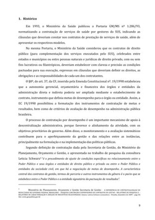 9
1. Histórico
Em 1993, o Ministério da Saúde publicou a Portaria GM/MS nº 1.286/93,
normatizando a contratação de serviços de saúde por gestores do SUS, indicando as
cláusulas que deveriam constar nos contratos de prestação de serviços de saúde, além de
apresentar os respectivos modelos.
Na mesma Portaria, o Ministério da Saúde considerou que os contratos de direito
público (para complementação dos serviços executados pelo SUS), celebrados entre
estados e municípios ou entre pessoas naturais e jurídicas de direito privado, com ou sem
fins lucrativos ou filantrópicos, deveriam estabelecer com clareza e precisão as condições
pactuadas para sua execução, expressas em cláusulas que deveriam definir os direitos, as
obrigações e as responsabilidades de cada um dos contratantes.
O §8º, do art. 37, da CF, inserido pela Emenda Constitucional nº. 19/1998 estabeleceu
que a autonomia gerencial, orçamentária e financeira dos órgãos e entidades da
administração direta e indireta poderia ser ampliada mediante o estabelecimento de
contrato, instrumento que definia metas de desempenho para o órgão ou entidade. Assim, a
EC 19/1998 possibilitou a formatação dos instrumentos de contratação de metas e
resultados, bem como de critérios de avaliação de desempenho na administração pública
brasileira.
O processo de contratação por desempenho é um importante mecanismo de apoio à
descentralização administrativa, porque favorece o alinhamento da atividade, com os
objetivos prioritários de governo. Além disso, o monitoramento e a avaliação sistemáticos
contribuem para o aperfeiçoamento da gestão e das relações entre as instâncias,
principalmente na formulação e na implementação das políticas públicas.
Segundo definição de contratação dada pela Secretaria de Gestão, do Ministério do
Planejamento, Orçamento e Gestão, e apresentada no trabalho de pesquisa da consultora
Leticia Schwarz1 “é o procedimento de ajuste de condições específicas no relacionamento entre o
Poder Público e seus órgãos e entidades de direito público e privado ou entre o Poder Público e
entidades da sociedade civil, em que há a negociação de metas de desempenho. A característica
central dos contratos de gestão, termos de parceria e outros instrumentos do gênero é o pacto que se
estabelece entre o Poder Público e a entidade signatária da pactuação de resultados”.
1
Ministério do Planejamento, Orçamento e Gestão Secretaria de Gestão - A EXPERIÊNCIA DE CONTRATUALIZAÇAO DE
RESULTADOS NO GOVERNO FEDERAL BRASILEIRO - PESQUISA COM ÓRGÃOS SUPERVISORES DE CONTRATOS DE GESTAO - RELATÓRIO DE PESQUISA II -
RELATÓRIO DE CARACTERIZAÇÃO E ANÁLISE DE INICIATIVAS SELECIONADAS. Autora: Leticia Schwarz (consultora – Brasília, dezembro de 2009 – pag.10)
Site: www.gespublica.gov.br
 
