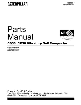 © 2007 Caterpillar
All Rights Reserved Printed in U.S.A.
KEBP0315
September 2007
Parts
Manual See “General Information”
for New Parts Manual
Features.
CS56, CP56 Vibratory Soil Compactor
C5P1-Up (Machine)
C5S1-Up (Machine)
C6E1-Up (Engine)
Powered By C6.6 Engine
This Parts Manual is also available in .pdf Format on Compact Disc
(CD-ROM) - Caterpillar Form No. KERP0315.
KEBP0315
CS56,
CP56
Vibratory
Soil
Compactor
C5P1-Up
C5S1-Up
 