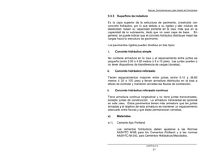 Manual Centroamericano para Diseño de Pavimentos
CAPÌTULO 5
27
5.3.3 Superficie de rodadura
Es la capa superior de la estructura de pavimento, construida con
concreto hidráulico, por lo que debido a su rigidez y alto módulo de
elasticidad, basan su capacidad portante en la losa, más que en la
capacidad de la subrasante, dado que no usan capa de base. En
general, se puede indicar que el concreto hidráulico distribuye mejor las
cargas hacia la estructura de pavimento.
Los pavimentos rígidos pueden dividirse en tres tipos:
i. Concreto hidráulico simple
No contiene armadura en la losa y el espaciamiento entre juntas es
pequeño (entre 2.50 a 4.50 metros ó 8 a 15 pies). Las juntas pueden o
no tener dispositivos de transferencia de cargas (dovelas).
ii. Concreto hidráulico reforzado
Tienen espaciamientos mayores entre juntas (entre 6.10 y 36.60
metros ó 20 a 120 pies) y llevan armadura distribuida en la losa a
efecto de controlar y mantener cerradas las fisuras de contracción.
iii. Concreto hidráulico reforzado continuo
Tiene armadura continua longitudinal y no tiene juntas transversales,
excepto juntas de construcción. La armadura transversal es opcional
en este caso. Estos pavimentos tienen más armadura que las juntas
armadas y el objetivo de esta armadura es mantener un espaciamiento
adecuado entre fisuras y que éstas permanezcan cerradas.
a) Materiales
a.1) Cemento tipo Portland:
Los cementos hidráulicos deben ajustarse a las Normas
AASHTO M-85 para los Cementos Portland y a las normas
AASHTO M-240, para Cementos Hidráulicos Mezclados.
 