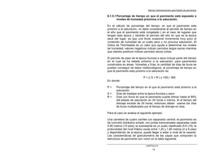 Manual Centroamericano para Diseño de pavimentos
CAPÌTULO 6
14
6.1.5.1Porcentaje de tiempo en que el pavimento está expuesto a
niveles de humedad próximos a la saturación.
En el cálculo de porcentaje del tiempo, en que el pavimento esta
próximo a la saturación, no debe considerarse el período de tiempo en
el año que el pavimento está congelado ( en el caso de lugares que
tengan esta época ); también el período del año en que es la época
seca del lugar, ya que una lluvia ocasional incrementa muy poco el
contenido de humedad de un suelo seco y no provoca saturación. El
índice de Thorntwaite es un valor que ayuda a determinar los niveles
de humedad; valores negativos indican períodos largos secos mientras
que valores positivos indican períodos secos cortos.
El período de paso de la época lluviosa a seca incluye parte del tiempo
en el cual se ha estado próximo a la saturación, para pavimentos
construidos en áreas húmedas y frías; la cantidad de días de lluvia se
pueden conseguir de datos meteorológicos; el porcentaje de tiempo en
que el pavimento esta próximo a la saturación es:
P = (( S + R ) x 100) / 365
En donde:
P = Porcentaje del tiempo en el que el pavimento está próximo a la
saturación
S = Días de traslape entre la época lluviosa y seca
R = Días con lluvia en que el pavimento puede drenar hasta el 85%
del estado de saturación en 24 horas ó menos. Si el tiempo del
drenaje excede de 24 horas, entonces deben usarse los días
de lluvia multiplicados por el tiempo de drenaje en días.
Para el caso se analiza el siguiente ejemplo:
Una carretera de cuatro carriles con separador central; el pavimento es
de concreto hidráulico simple, con juntas transversales separadas cada
4.90 metros (15 pies); la subrasante es un suelo clasificado A-6 (19); la
profundidad del nivel friático oscila entre 1.20 y 1.80 metros (4 a 6 pies)
y dependiendo de la época, puede llegar a estar a nivel de la rasante.
Las características de granulometría de las capas que componen la
estructura de pavimento son como en la tabla siguiente:
 