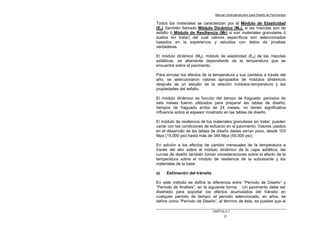 Manual Centroamericano para Diseño de Pavimentos
CAPÌTULO 7
21
Todos los materiales se caracterizan por el Módulo de Elasticidad
(Ea) (también llamado Módulo Dinámico (Md), si las mezclas son de
asfalto ó Módulo de Resiliencia (Mr) si son materiales granulares ó
suelos sin tratar) del cual valores específicos son seleccionados
basados en la experiencia y estudios con datos de pruebas
verdaderas.
El módulo dinámico (Md), módulo de elasticidad (Ea) de las mezclas
asfálticas, es altamente dependiente de la temperatura que se
encuentre sobre el pavimento.
Para simular los efectos de la temperatura y sus cambios a través del
año, se seleccionaron valores apropiados de módulos dinámicos
después de un estudio de la relación módulos-temperatura y las
propiedades del asfalto.
El módulo dinámico es función del tiempo de fraguado; períodos de
seis meses fueron utilizados para preparar las tablas de diseño;
tiempos de fraguado arriba de 24 meses, no tienen significativa
influencia sobre el espesor mostrado en las tablas de diseño.
El módulo de resiliencia de los materiales granulares sin tratar, pueden
variar con las condiciones de esfuerzo en el pavimento. Valores usados
en el desarrollo de las tablas de diseño dadas varían poco, desde 103
Mpa (15,000 psi) hasta más de 345 Mpa (50,000 psi).
En adición a los efectos de cambio mensuales de la temperatura a
través del año sobre el módulo dinámico de la capa asfáltica, las
curvas de diseño también toman consideraciones sobre el efecto de la
temperatura sobre el módulo de resiliencia de la subrasante y los
materiales de la base.
a) Estimación del tránsito
En este método se define la diferencia entre “Período de Diseño” y
“Período de Análisis”, en la siguiente forma: Un pavimento debe ser
diseñado para soportar los efectos acumulados del tránsito en
cualquier período de tiempo; el período seleccionado, en años, se
define como “Período de Diseño”, al término de éste, es posible que el
 