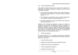 Manual Centroamericano para Diseño de Pavimentos
CAPÌTULO 7
74
a.5) Factor de seguridad de carga.
Este método de diseño exige que las cargas reales esperadas se
multipliquen por factores de seguridad de carga (Fsc), para lo cual se
recomienda lo siguiente:
• Para vías que tiene múltiples carriles, en los cuales se espera un
flujo de tráfico interrumpido con un elevado volumen de tránsito
pesado, Fsc = 1.2
• Para carreteras y vías urbanas en las que el tránsito esperado es
de un volumen moderado de vehículos pesados Fsc = 1.1
• Para calles residenciales y otras que soporten bajo volumen de
tránsito de camiones, Fsc = 1.0
Además de los factores de seguridad de carga, el método es
conservador ya que incluye situaciones de tránsito de camiones muy
cargados, variaciones en los materiales, proceso constructivo y
espesor de las capas. En algunos casos se podría justificar el empleo
de un factor 1.3 con el objeto de mantener un nivel de serviciabilidad
mayor durante el período de diseño, por ejemplo: una autopista de
tránsito muy alto y sin rutas alternas de desvío.
b) Diseño de espesores
En la hoja de trabajo HT - 01 se muestra el formato para el desarrollo
del diseño y para utilizarlo se necesitan datos de entrada, factores de
diseño, etc., tales como:
• Tipo de hombros y juntas
• Resistencia a la flexión del concreto ó Módulo de rotura
• Módulo de reacción de la subrasante (k)
• Factor de seguridad de carga (Fsc)
• Distribución de cargas por eje
 