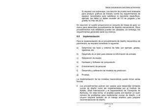 Manual Centroamericano para Diseño de Pavimentos
CAPÌTULO 9
17
Si requiere una sobrecapa, una sección de prueba será analizada
para producir gráficos de tránsito contra los requerimientos de
espesor necesitados para satisfacer lo requisitos específicos,
ejemplo: las fallas no deben exceder de 0.5 de pulgada y las
grietas no más del 25 %.
En resumen, el cuadro proporciona un conjunto de líneas de guía, un
marco para desarrollar procedimientos de diseños mecanísticos. Otros
procedimientos más detallados pueden ser utilizados; sin embargo, los
requerimientos generales serán los mismos.
9.8 Implementación
Para la implementación de un procedimiento de diseño mecanístico de
pavimentos, se requiere considerar lo siguiente:
a) Determinar los tipos y criterios de falla, por ejemplo: grietas,
rajaduras, etc.
b) Desarrollo de un plan para obtener la información de entrada.
c) Adquisición de equipo
d) Hardware y Software de computación
e) Entrenamiento de personal
f) Desarrollo y calibración de modelos de predicción
g) Pruebas
La implementación de los modelos mecanísticos puede tomar varias
formas.
• Los procedimientos podrían ser usados para desarrollar similares
curvas de diseño como las implementadas por el Instituto de
Asfalto, Shell Internacional y el Departamento de Transporte de
Kentucky. En esta forma, el analista puede pre-resolver un buen
número de problemas para implementar curvas de diseño, y el
usuario requiere también de un trabajo analítico para preparar
recomendaciones de diseño.
 