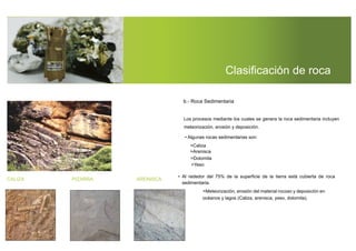 Clasiﬁcación de roca
meteorización, erosión y deposición.
• Algunas rocas sedimentarias son:
>Caliza
>Arenisca
>Dolomita
>Yeso
• Al rededor del 75% de la superﬁcie de la tierra está cubierta de roca
sedimentaria.
>Meteorización, erosión del material rocoso y deposición en
océanos y lagos (Caliza, arenisca, yeso, dolomita).
CALIZA PIZARRA ARENISCA
Los procesos mediante los cuales se genera la roca sedimentaria incluyen
b.- Roca Sedimentaria
 