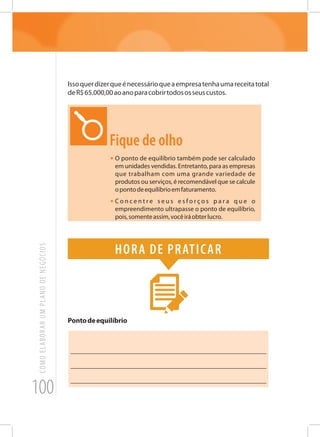 100
COMOELABORARUMPLANODENEGÓCIOS
Issoquerdizerqueénecessárioqueaempresatenhaumareceitatotal
deR$65.000,00aoanoparacobrirtodososseuscustos.
Fique de olho
•	O ponto de equilíbrio também pode ser calculado
em unidades vendidas. Entretanto, para as empresas
que trabalham com uma grande variedade de
produtos ou serviços, é recomendável que se calcule
opontodeequilíbrioemfaturamento.
•	C o n c e n t r e s e u s e s f o r ç o s p a r a q u e o
empreendimento ultrapasse o ponto de equilíbrio,
pois,somenteassim,vocêiráobterlucro.
Hora de praticar
Pontodeequilíbrio
_______________________________________________________
_______________________________________________________
_______________________________________________________
 