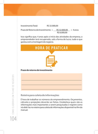 104
COMOELABORARUMPLANODENEGÓCIOS
InvestimentoTotal:		 R$32.000,00
PrazodeRetornodoInvestimento = R$32.000,00 = 4anos
R$8.000,00
Isso significa que, 4 anos após o início das atividades da empresa, o
empreendedor terá recuperado, sob a forma de lucro, tudo o que
gastoucomamontagemdonegócio.
Hora de praticar
Prazoderetornodoinvestimento
_______________________________________________________
_______________________________________________________
______________________________________________________
Roteiroparacoletadeinformações
É hora de trabalhar os números do empreendimento. Orçamentos,
cálculos e projeções deverão ser feitas. Estabeleça quais são as
informações mais importantes a serem pesquisadas e registre como
iráobtê-lasnoroteiroparacoletadeinformaçõesdisponívelnofimdo
manual.
 
