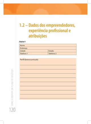 120
COMOELABORARUMPLANODENEGÓCIOS
1.2 – Dados dos empreendedores,
experiência profissional e
atribuições
Sócio1
Nome
Endereço
Cidade Estado
Telefone 1 Telefone 2
Perfil(brevecurrículo)
_______________________________________________________
_______________________________________________________
_______________________________________________________
_______________________________________________________
_______________________________________________________
_______________________________________________________
_______________________________________________________
_______________________________________________________
_______________________________________________________
 
