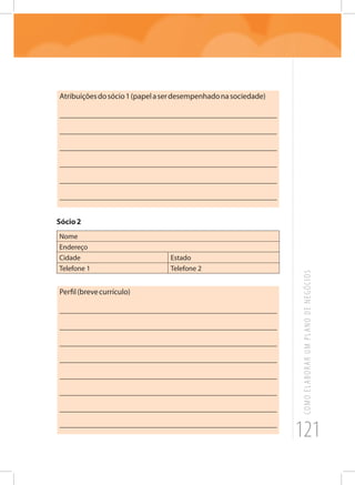 121
COMOELABORARUMPLANODENEGÓCIOS
Atribuiçõesdosócio1(papelaserdesempenhadonasociedade)
_______________________________________________________
_______________________________________________________
_______________________________________________________
_______________________________________________________
_______________________________________________________
_______________________________________________________
Sócio2
Nome
Endereço
Cidade Estado
Telefone 1 Telefone 2
Perfil(brevecurrículo)
_______________________________________________________
_______________________________________________________
_______________________________________________________
_______________________________________________________
_______________________________________________________
_______________________________________________________
_______________________________________________________
_______________________________________________________
 