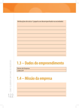 122
COMOELABORARUMPLANODENEGÓCIOS
Atribuiçõesdosócio1(papelaserdesempenhadonasociedade)
_______________________________________________________
_______________________________________________________
_______________________________________________________
_______________________________________________________
_______________________________________________________
_______________________________________________________
_______________________________________________________
_______________________________________________________
_______________________________________________________
1.3 – Dados do empreendimento
Nome da Empresa
CNPJ/CPF
1.4 – Missão da empresa
_______________________________________________________
_______________________________________________________
_______________________________________________________
 