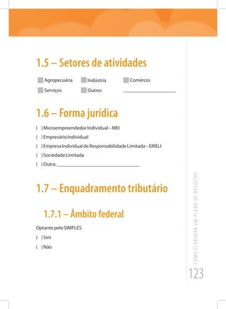 123
COMOELABORARUMPLANODENEGÓCIOS
1.5 – Setores de atividades
Agropecuária Indústria Comércio
Serviços Outros _____________________
1.6 – Forma jurídica
( )MicroempreendedorIndividual–MEI
( )EmpresárioIndividual
( )EmpresaIndividualdeResponsabilidadeLimitada–EIRELI
( )SociedadeLimitada
( )Outra:_________________________________
1.7 – Enquadramento tributário
1.7.1 – Âmbito federal
OptantepeloSIMPLES
( )Sim
( )Não
 