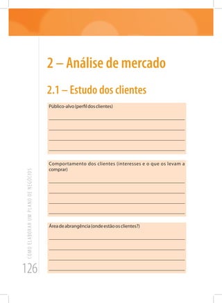 126
COMOELABORARUMPLANODENEGÓCIOS
2 – Análise de mercado
2.1 – Estudo dos clientes
Público-alvo(perfildosclientes)
_______________________________________________________
_______________________________________________________
_______________________________________________________
_______________________________________________________
Comportamento dos clientes (interesses e o que os levam a
comprar)
_______________________________________________________
_______________________________________________________
_______________________________________________________
_______________________________________________________
Áreadeabrangência(ondeestãoosclientes?)
_______________________________________________________
_______________________________________________________
_______________________________________________________
_______________________________________________________
 